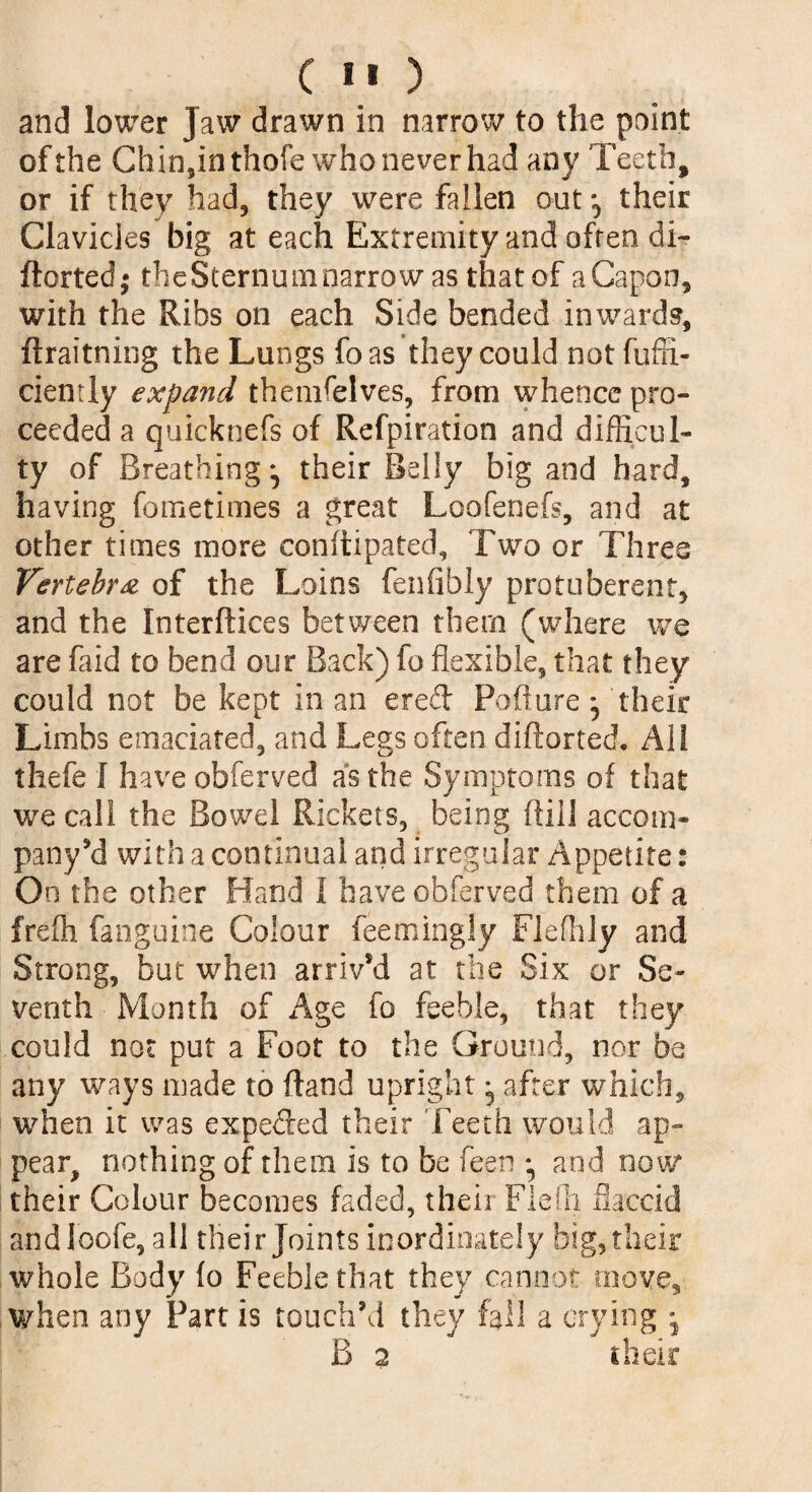 and lower Jaw drawn in narrow to the point of the Chin,inthofe who never had any Teeth, or if they had, they were fallen out their Clavicles big at each Extremity and often di- ftorted* theSternum narrow as that of a Capon, with the Ribs on each Side bended inwards, ftraitning the Lungs foas they could not fuffi- ciently expand themselves, from whence pro¬ ceeded a quicknefs of Refpiration and difficul¬ ty of Breathing *, their Belly big and hard, having fometimes a great Loofenefs, and at other times more conftipated, Two or Three Vertebra of the Loins fenfibly protuberant, and the Interfaces between them (where we are faid to bend our Back) fo flexible, that they could not be kept in an ered Poflure * their Limbs emaciated, and Legs often diftorted. All thefe I have obferved as the Symptoms of that we call the Bowel Rickets, being fill 1 accom- pany’d with a continual and irregular Appetite: On the other Hand i have obferved them of a frefh fanguine Colour feemingly Fleffily and Strong, but when arrived at the Six or Se¬ venth Month of Age fo feeble, that they could not put a Foot to the Ground, nor be any ways made to ftand upright ^ after which, when it was expeded their Teeth would ap¬ pear, nothing of them is to be feen *, and now their Colour becomes faded, their Fietli flaccid andloofe, all their Joints inordinately big, their whole Body fo Feeble that they cannot move, when any Part is touch’d they fall a crying j B 2 their
