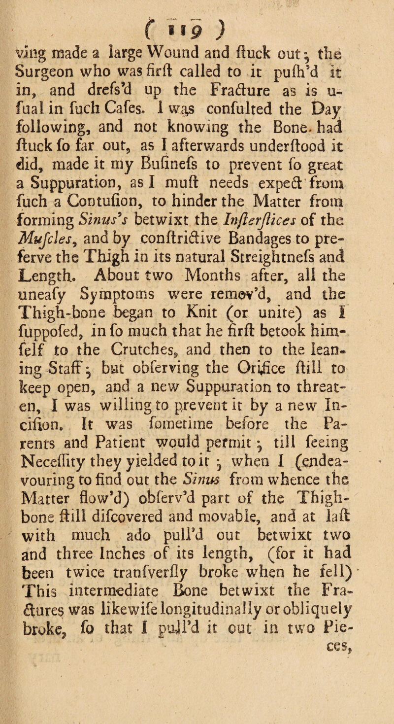 vlng made a large Wound and fluck out*, the Surgeon who was firft called to it pufh’d it in, and drefs’d up the Frafture as is u- fual in fuch Cafes. 1 wa£ confulted the Day following, and not knowing the Bone, had ftuck fo far out, as I afterwards underftood it did, made it my Bufinefs to prevent fo great a Suppuration, as I muft needs expeft from fuch a Contufion, to hinder the Matter from forming Sinus's betwixt the Infterjlices of the Mujcles, and by conftridive Bandages to pre- ferve the Thigh in its natural Streightnefs and Length. About two Months after, all the uneafy Symptoms were remov’d, and the Thigh-bone began to Knit (or unite) as I fuppofed, in fo much that he firft betook him- felf to the Crutches, and then to the lean¬ ing Staff ^ but obferving the Oriffce (till to keep open, and a new Suppuration to threat¬ en, I was willing to prevent it by a new In- cifton. It wTas fometime before the Pa¬ rents and Patient would permit *, till feeing Neceffity they yielded to it *, when I (endea¬ vouring to find out the Sinus from whence the Matter flow’d) obferv’d part of the Thigh* bone ftiil difcovered and movable, and at laft with much ado pull’d out betwixt two and three Inches of its length, (for it had been twice tranfverfly broke when he fell) This intermediate Bone betwixt the Fra¬ ctures was likewife longitudinally or obliquely broken fo that I pull’d it out in two Pie¬ ces,