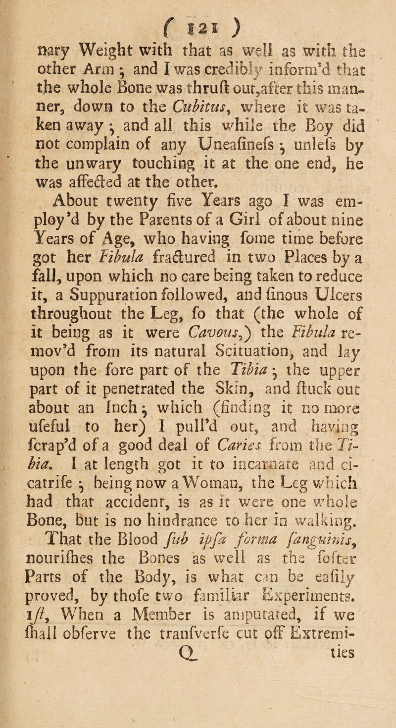 nary Weight with that as well as with the other Aral} and I was credibly inform'd that the whole Bone was thruft out,after this man¬ ner, down to the Cubitus, where it was ta¬ ken away ^ and all this while the Boy did not complain of any Uneafioefs *5 unleft by the unwary touching it at the one end, he was affeded at the other. About twenty five Years ago I was em¬ ploy’d by the Parents of a Girl of about nine Years of Age, who having fome time before got her Fibula fractured in two Places by a fall, upon which no care being taken to reduce it, a Suppuration followed, and finous Ulcers throughout the Leg, fo that (the whole of it being as it were Cavous5) the Fibula re¬ mov’d from its natural Scituation, and lay upon the fore part of the Tibia ^ the upper part of it penetrated the Skin, and ftuck out about an Inch ^ which (finding it no more ufeful to her) I pull’d out, and having fcrap’d of a good deal of Caries from the 77- hia+ I at length got it to incarnate and ci- catrife ^ being now a Woman, the Leg which had that accident, is as it were one whole Bone, but is no hindrance to her in walking. That the Blood fub ip fa forma fanguinis, nourifhes the Bones as well as the fofter Parts of the Body, is what can be eafily proved, by thofe two familiar Experiments, i//, When a Member is amputated, if we fhali obferve the tranfverfe cut off Extremi¬ ty ties