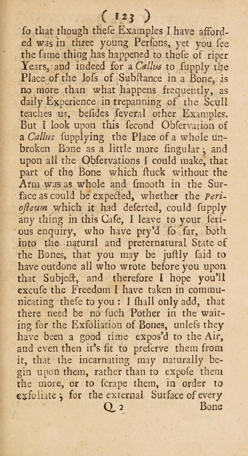 fa that though thefe Examples I have afford¬ ed was in three young Perfons, yet you fee the fame thing has happened to thofe of riper Years, and indeed for a Callus to fupply the Place of the lofs of Subftance in a Bone, is no more than what happens frequently, as daily Experience in trepanning of the Scull teaches us, befides feveral other Examples. But I look upon tills fecond Obfervation of a Callus fupplying the Place of a whole un¬ broken Bone as a little more lingular • and upon all the Obfervations I could make, that part of the Bone which ftuck without the Ann was as whole and foiooth in the Sur¬ face as could be expected, whether the Peri- ojleitm which it had deferted, could fupply any thing in this Cafe, I leave to your fen- ous enquiry, who have pry’d fo far, both into the natural and preternatural State of the Bones, that you may be juftly faid to have outdone all who wrote before you upon that Subject, and therefore I hope you*iI excufe the Freedom I have taken in commu¬ nicating thefe to you : I lhall only add, that there need be no fuch Pother in the wait¬ ing for the Exfoliation of Bones, unlefs they have been a good time expos'd to the Air, and even then it's fit to preferve them from it, that the incarnating may naturally be¬ gin upon them, rather than to expofe them the more, or to fcrape them, in order to exfoliate for the external Surface of every (X 2 Bone