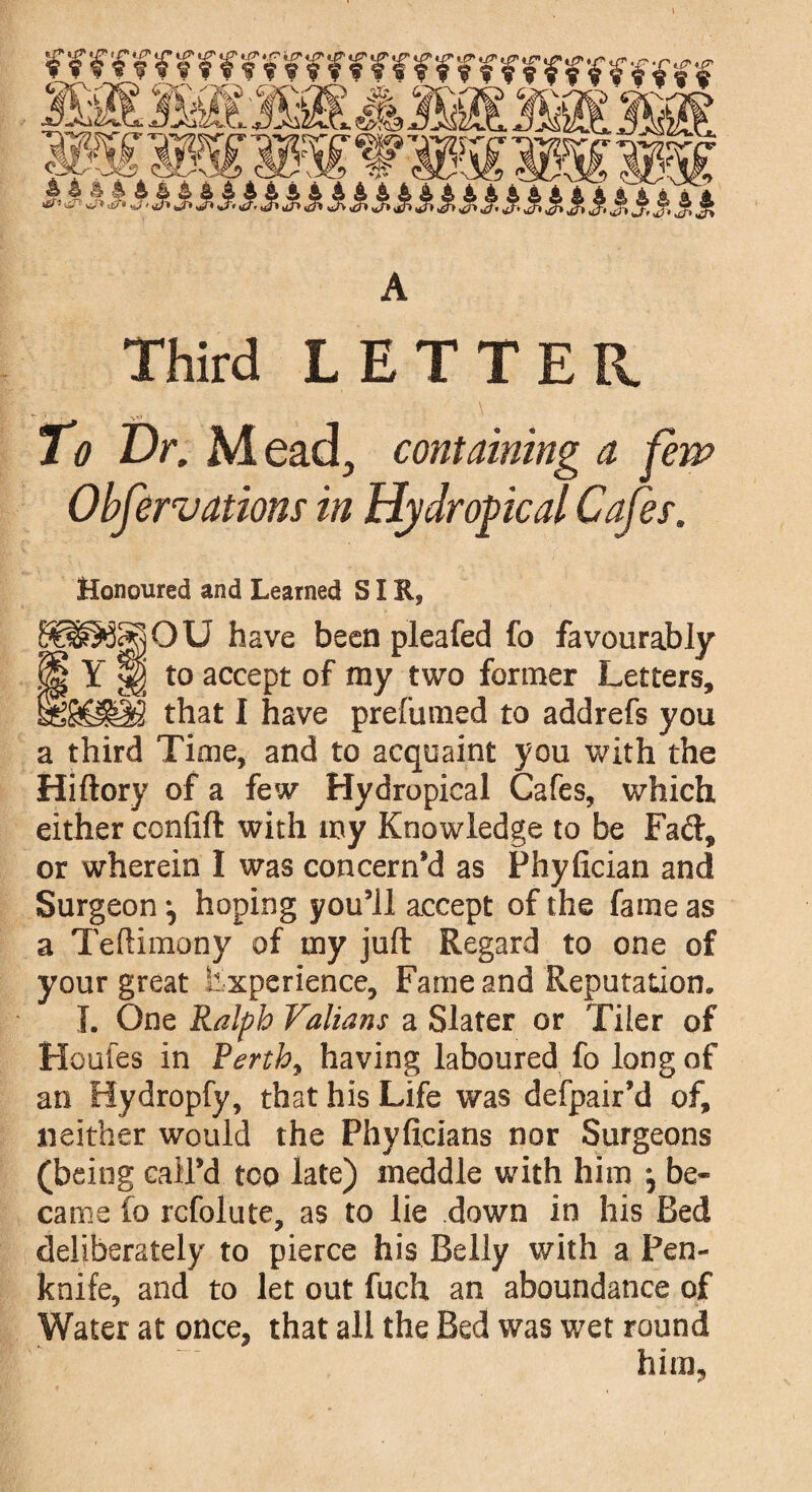 mmmmmrnrmrmfmr W&m&mLAsmm&mi mmmwrmwmw Third LETTER To Dr. Mead, containing a fern Observations in Hydropcal Cafes. Honoured and Learned SIR, O U have been pleafed fo favourably H Y H to accept of my two former Letters, that I have prefumed to addrefs you a third Time, and to acquaint you with the Hiftory of a few Hydropical Cafes, which either confift with my Knowledge to be Fad, or wherein I was concern’d as Phyfician and Surgeon ^ hoping you’ll accept of the fame as a Teftimony of my juft Regard to one of your great Experience, Fame and Reputation. I. One Ralph Valians a Slater or Tiler of Houles in Rerthy having laboured fo long of an Hydropfy, that his Life was defpair’d of, neither would the Phyficians nor Surgeons (being call’d too late) meddle with him ^ be¬ came fo rcfolute, as to lie down in his Bed deliberately to pierce his Belly with a Pen¬ knife, and to let out fuch an aboundance of Water at once, that all the Bed was wet round * * «