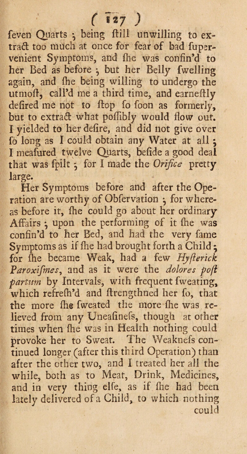 ( «*7 ) feven Quarts •, being ftill unwilling to ex¬ tract too much at once for fear of bad fupsr- venient Symptoms, and Ihe was confin’d to her Bed as before j but her Belly fwelling again, and (he being willing to undergo the utmofl, call’d me a third time, and earneftly defired me not to flop fo foon as formerly, but to extract what poflibly would flow out. I yielded to her defire, and did not give over fo long as I could obtain any Water at all j I meafured twelve Quarts, befide a good deal that was fpilt for 1 made the Orifice pretty large. Her Symptoms before and after the Ope¬ ration are worthy of Obfervation ■, for where¬ as before it, fhe could go about her ordinary Affairs •, upon the performing of it Ihe was confin’d to her Bed, and had the very fame Symptoms as if fhe had brought forth a Child; for fhe became Weak, had a few Hyfterick Paroxifines, and as it were the dolores pofl partum by Intervals, with frequent fweating, which rcfrelh’d and ftrengthned her fo, that the more lh@ fweated the more flie was re¬ lieved from any Uneafinefs, though at other times when Ihe was in Health nothing could provoke her to Sweat. The Weaknefs con¬ tinued longer (after this third Operation) than after the other two, and I treated her all the while, both as to Meat, Drink, Medicines, and in very thing elfe, as if Ihe had been lately delivered of a Child, to which nothing could