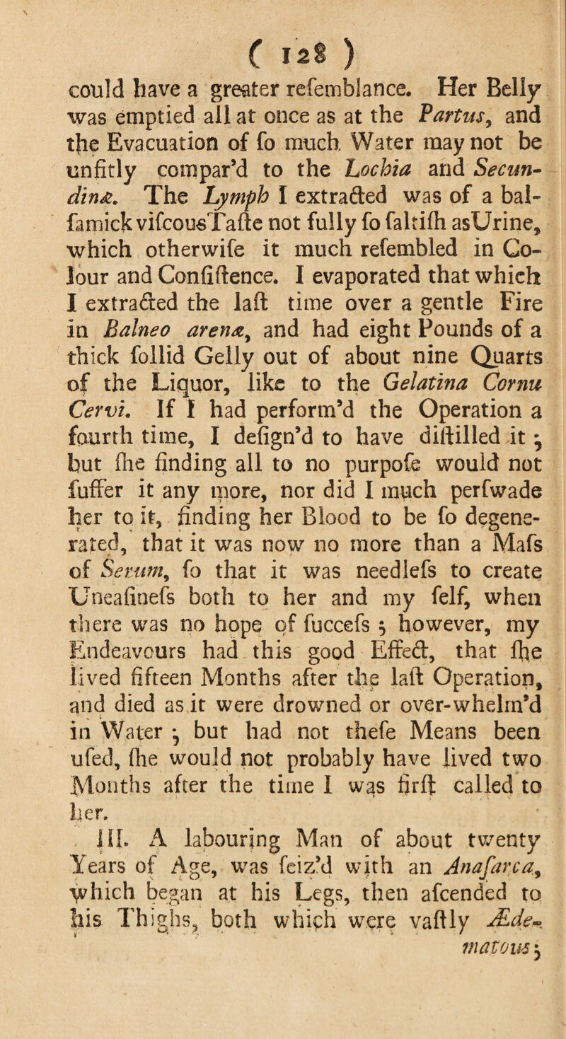 could have a greater refemblance. Her Belly was emptied all at once as at the Partus, and t{ie Evacuation of fo much Water may not be unfitly compar’d to the Lochia and Secun- dina. The Lymph I extraded was of a bal- famick vifcousTafte not fully fo faltifh asUrine, which otherwife it much refembled in Co¬ lour and Confidence. I evaporated that which I extraded the laft time over a gentle Fire in Balneo arena,, and had eight Pounds of a thick follid Geliy out of about nine Quarts of the Liquor, like to the Gelatina Cornu Cervi. If I had perform’d the Operation a fourth time, I defign’d to have diftilledit^ but flie finding all to no purpofe would not fuffer it any more, nor did I much perfwade her to it, finding her Blood to be fo degene¬ rated, that it was now no more than a Mafs of Serum, fo that it was needlefs to create Uneafinefs both to her and my felf, when there was no hope of fuccefs 5 however, my Endeavours had this good Effed, that ffie lived fifteen Months after the laft Operation, and died as it were drowned or over-whelm’d in Water but had not thefe Means been ufed, file would not probably have lived two Months after the time I was firft called to her. |II. A labouring Man of about twenty Years of Age, was feiz’d with an Anafarca, i^hich began at his Legs, then afcended to Ills Thighs, both which were vaftly ASde% mat ous 5