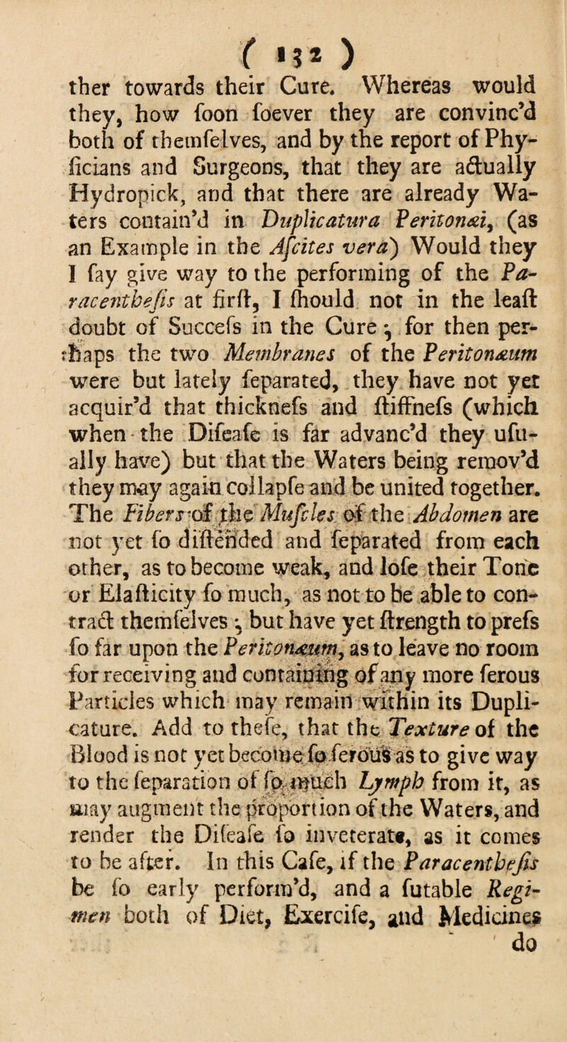 ( 152 ) ther towards their Cure* Whereas would they, how foon foever they are convinc’d both of themfelves, and by the report of Phy- ficlatis and Surgeons, that they are adually Hydropick, and that there are already Wa¬ ters contain’d in Duplicatura Peritonei, (as an Example in the Afcites verd) Would they I fay give way to the performing of the Pa- raceritbefis at firfl, I fhould not in the leaft doubt of Succefs in the Cure ^ for then per¬ haps the two Membranes of the Peritoneum were but lately ieparated, they have not yet acquir’d that thicknefs and ftiffnefs (which when - the Difeafe is far advanc’d they ufu- ally have) but that the Waters being remov’d they nray again collapfe and be united together* The Fibers^ the Miifcks o£ the Abdomen are not yet fo diftended and feparated from each other, as to become weak, and lofe their Tons or Elafticity fo much, as not to be able to con- trad themfelves \ but have yet ftrength to prefs fo far upon the Peritoneum, as to leave no room for receiving and containing of any more ferous Particles which may remain within its Dupli- cature. Add to thefe, that the Texture of the Blood is not yet become fo ferouS as to give way to the reparation of fp. much Lymph from it, as may augment the proportion of the Waters, and render the Difeafe fo inveterate, as it comes to be after. In this Cafe, if the Paracenthefis be fo early perform’d, and a futable Regi¬ men both of Diet, Exercife, and Medicine* * ' do