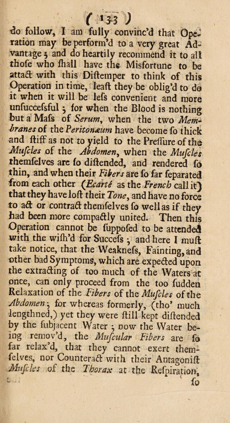 follow, I am fully convinc’d that Ope¬ ration may be perform’d to a very great Ad¬ vantage 5 and do heartily recommend it to alt thofe who fhall have the Misfortune to be attaft with this Diftemper to think of this Operation in time, lead they be oblig’d to do it when it will be lefs convenient and more unfuccefsful j for when the Blood is nothing but a Mafs of Serum, when the two Mem¬ branes of the Peritoneum have become fo thick and ftiff as not to yield to the PreiTure of the Mufcles of the Abdomen, when the Mufcles themfelves are fo diftended, and rendered fo thin, and when their Fibers are fo far feparated from each other (Ecarte as the French call it) that they have loft their Tone, and have no force to aft or contraft themfelves fo well as if they had been more compaftly united. Then this Operation cannot be fuppofed to be attended with the wifh’d for Succefs } and here I mu ft take notice, that the Weaknefs, Fainting, and other bad Symptoms, which are expefted upon the extrafting of too much of the Waters at once, can only proceed from the too fudden Relaxation of the Fibers of the Mufcles of the Abdomen ^ for whereas formerly, (tho’ much lengthned,) yet they were ftill kept diftended by the fubjacent Water ; now the Water be¬ ing remov’d, the Mufcular Fibers are fo far relax’d, that they cannot exert them¬ felves, nor Counteraft with their Antagonift Mufcles of the Thorax at the Refpiration,