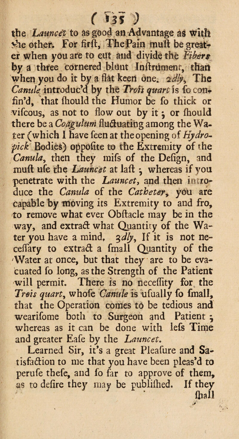 ( >jf 9 the Lamcet to as good an Advantage as with v-he other. For fir ft. The Pain muft be great¬ er when you are to cut and divide the fibers by a three cornered blunt Inftrumenr, than when you do it by a flat keen one. 2dly, The Canule introduc’d by the Trots quart is fo con* fin’d, that ftiould the Humor be fo thick or vifcous, as not to flow out by it \ or ftiould there be a Coagulum fluctuating among the Wa¬ ter (which I have feen at the opening of Hydro- pick Bodies) oppofite to the Extremity of the Canula, then they mifs of the Defign, and muft ufe the Launcet at laft j whereas if you penetrate with the Lamcet, and then intro¬ duce the Canula of the Catheter, you are capable by moving its Extremity to and fro, to remove what ever Obftacle may be in the way, and extrad what Quantity of the Wa¬ ter you have a mind, 3dly. If it is not ne- ceflary to extrad a fmall Quantity of the -Water at once, but that they are to be eva¬ cuated fo long, as the Strength of the Patient will permit. There is no neceflity for the Trots quart, whofe Canule is ufually fo fmall, that the Operation comes to be tedious and wearifome both to Surgeon and Patient whereas as it can be done with lefs Time and greater Eafe by the Launcet. Learned Sir, it’s a great Pleafure and Sa¬ tisfaction to me that you have been pleas’d to perufe thefe, and fo far to approve of them, as to defire they may be publilhed. If they ftiall
