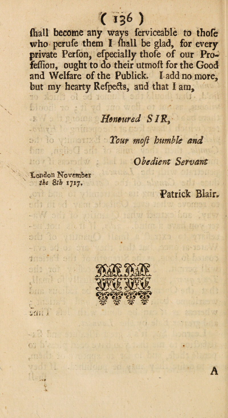 9 (hall become any ways ferviceable to thole who perufe them I (hall be glad, for every private Perfon, efpecially thofe of our Pro- felfion, ought to do their utmoft for the Good and Welfare of the Publick. I add no more, but my hearty Refpefts, and that I am. Honoured SIRt Tour moft humble and Obedient Servant London November the 8th 1717, Patrick Blair I, ( A