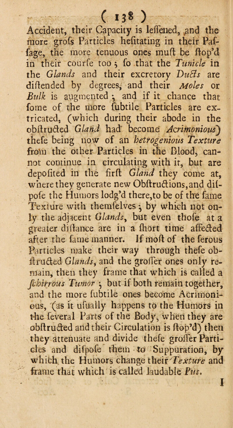 ( 13® ) Accident, their Capacity is leffened, ^nd the more grofs Particles hefitating in their Paf- fage, the more tenuous ones mu ft be hop’d in their courfe too , fo that the Tunicle in the Glands and their excretory DuEis are difiended by degrees, and their Moles or Bulk is augmented and if it chance that fome of the more fubtile Particles are ex¬ tricated, (which during their abode in the obhruded Gland had become Acrimonious) thefe being now of an hetrogenious Texture from the other Particles in the Blood, can¬ not continue in circulating with it, but are depofited in the firft Gland they come at, where they generate new Obftruftions,and dil- pofe the Humors lodg’d there,to be of the fame Texture with themfelves by which not on¬ ly the adjacent Glands, but even thofe at a greater di(lance are in a fhort time affe&ed after the fame manner. If mod of the ferous Particles make their way through thefe ob¬ it rude d Glands^ and the grofler ones only re¬ main, then they frame that which is called a fvhirrous Tumor but if both remain together, and the more fubtile ones become Acrimoni¬ ous, (as it ufualiy happens to the Humors in riie feveral Parts of the Body, when they are obhrufted and their Circulation is hop’d) then they attenuate and divide thefe grofler Parti¬ cles and difpofe them to Suppuration, by whibh. the Humors change their Texture and frame that which is called laudable Bus,