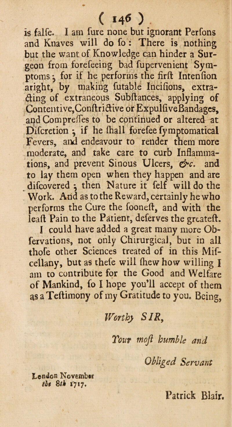 ( *40 ) is falfe. I am fure none but ignorant Perfons and Knaves will do fo: There is nothing but the want of Knowledge can hinder a Sur¬ geon from forefeeing bad fupervenient Sym¬ ptoms •, for if he performs the firft Intenfion aright, by making futable Inciiions, extra¬ ding of extraneous Subftances, applying of Contentive.Conftridive or ExpulfiveBandages, and CompreiTes to be continued or altered -at Difcretion \ if he fhall forefee fymptomatical Fevers, ana endeavour to render them more moderate, and take care to curb Inflamma¬ tions, and prevent Sinous Ulcers, &c. and to lay them open when they happen and are difcovered } then Nature it felf will do the Work. And as to the Reward, certainly he who performs the Cure the fooneft, and with the lead Pain to the Patient, deferves the greateft. I could have added a great many more Ob- fervations, not only Chirurgical, but in all thofe other Sciences treated of in this Mif- cdllany, but as thefe will fliew how willing I am to contribute for the Good and Welfare of Mankind, fo I hope you’ll accept of them as a Teftimony of my Gratitude to you. Being, Worth} SIR, Your mojl humble and Obliged Servant jLondos November tht %th 1717. Patrick Blair.