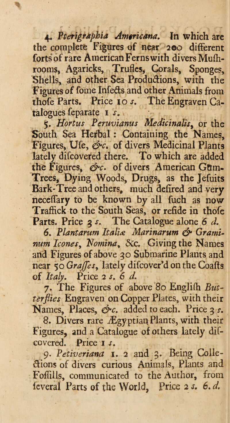 4. Pterigraphia Americana. In which are the complete Figures of near 200 different forts'of rare American Ferns with divers Mufh- rooms, Agaricks, Trufles, Corals, Sponges, Shells, and other Sea Productions, with the Figures of fome Infedts and other Animals from thofe Parts. Price 1 os. The Engraven Ca¬ talogues feparate IX. 5. Hortus Peruvianus Medkinalis, or the South Sea Herbal: Containing the Names, Figures, Ufe, &c. of divers Medicinal Plants lately difcovered there. To which are added the Figures, &c. of divers American Gttm- Trees, Dying Woods, Drugs, as the Jefuits Bark-Tree and others, much defired and very neceifary to be known by all fuch as now Traffick to the South Seas, or refide in thofe Parts. Price 3 x. The Catalogue alone 6 d. 6. Plantarum Italix Marinarum & Grami- num leones, Nomina, &c. Giving the Names and Figures of above 30 Submarine Plants and near 50 GraJJes, lately difeover’d on the Coafts of Italy. Price 2 s. 6 d. 7. The Figures of above 80 Englifh But¬ terflies Engraven on Copper Plates, with their Names, Places, &c. added to each. Price 3 x. 8. Divers rare ^Egyptian Plants, with their Figures, and a Catalogue of others lately dif¬ covered. Price 1 x. 9. Petiveriana 1. 2 and 3. Being Colle¬ ctions of divers curious Animals, Plants and Foflills, communicated to the Author, from feveral Parts of the World, Price 2 x. 6. d.