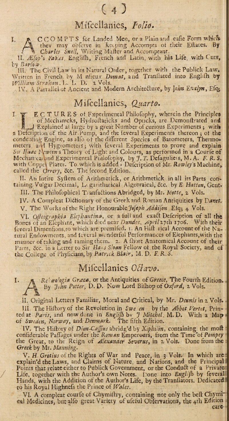 I, MiTcdlames, folio. AC C O' M P'T S for Landed Men, or a Plain and eafie Form whic&> thev may obferve in keeping Accomprs ot their Eftates. By Charles Snell, Writing'-Matter and Accomptant. IL JEfop'z Fables, Englilh, French and Latin, with his Life, with Cuts', by Barlow. III. The Civil Law in its Natural Order, together with the Publick Law. Written in French by t\l niieur Domat, and Tranflated into Englilh by William Si ration.. L. L D. a Vols. IV. A Panalielot Ancient and Modern Architecture, by John Evelyn, £% Mifcellanies, Quarto. I. IT E C T U R E S of Experimental Philofophy, wherein the Principles of Mechanicks, Hyd’roftaticks and Opacks, are Demon ftrated and 1 .,,J Explained at large by a great Number of curious Experiments j with a Defcription of the Air-Pump, and the feveral Experiments thereon $ ot the eondeafitW Engine, as aIfo ot the different Species of Barometers, Thermos- meters, and Hygrometers j with feveral Experiments to prove and explain Sir Ijaac bvw'tcn s Theory of Light and Colours, as performed in a Courfe of Mechaii camnd Experimental Pmlofophy, by J.T. Defagulieis, M. A. F. R.S. with Copper Plates. To which is added * Defcription of Mr. Rowley's Machine, called the Orrery, dec. The fccond Edition. II. An Intire Syftem of Arithmetick, or Aritbmetick in all its Parts con¬ taining Vulgar Decimal, Li garithmicai Algebraical, dec. by £ Hatton, Gent* III. The Philofophical TianfaStions Abridged, by Mr. Motte, 2 Vols. IV. A Cornpleat Dictionary of the Greek and Roman Antiquities by Dar.et. V. The Works of the Right Honourable JeJ'eph Aadifon Efq; 4 Vols. VI. Ojle agraphia Elephantine*, or a full and exafl Defcription of all the Bones of an Elephant, which died near Dundee, Aprilzjtl1 1706, X^ith therr feveral Dimenfions,to which are premifed. 1. An Hift rical Account of the Na¬ tural Endowments, and Ieveral wonderful Performances of Eiephants,with the manner of taking and taming them. 2. A fhorc Anatomical Account of their Farts, dec. in a Letter to Sir Ha>.s Sloan Fellow of the Royal Society, and of the College of Phylicians, by Patrick Blair, M. D. F. R.S, Mifceilanies Oftavo. I. m Rcbceologia Gr*eca, or the Antiquities of Greece, The Fourth Edition. Zjk By John Potter, D. D. Now Lord Bifliop of Oxford, 2 Vols. II. Original Letters Familiar, Moral and Critical, by Mr. Dennis in 2 Vols. III. The Hiftory of the Revolution in Swe en by the Abbot Vertot, Prin¬ ted at Paris, and now done in Englifh bv J Mitch el, M. D. With a Map of Sweden, Norway, and Denmark. The fifth Edition. IV. The Hiftory of Dion-Cafjius abridg’d by Xiphi’in, containing the mo ft confiderable PafLges under the Roman Emperours, from the Time'of Pompey the Great, to the Reign of Alexander Sever us, in 2 Vols. Done from the Greek by Mr. Manning. V. H Grotius of the Rights of War and Peace, in 3 Vols. In which are: explain’d the Laws, and Claims of Nature, and Nations, and the Principal: Points that relate either to Publick Government, or the Conduct of a Private: Life, together with the Author’s own Notes. Done into Engl jh by feveral! Hands, with the Addition of the Author’s Life, by the Tranllators. Dedicated! to his Royal Highnefs the Prince of Wales. VI. A cornpleat courfe of Chymiftry, containing not only the beft Chymr* m\ Medicines, butalfo great Variety of ufeful Obfervations, the 4th Edition ** *■«' care