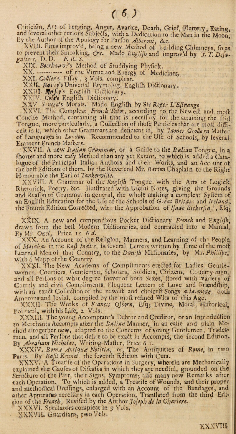 Cntjcifm, Art of begging, Anger, Avarice, Death, Grief, Flattery, Dating, and feveral other curious Subjects, with a Dedication ro the Man in the Moon By the Author of the Apology for Parfon Alberoni, &c. XVIII. Fires improv’d, being a new Method of building Chimneys, fo as to prevent their Smoakirig, &c. Made Eng/ijh and improv’d by J.T.Defa- gu/ie^s, D. D. F. R. S. XIX. Boerhaavds Method of Studdying Phyfick. XX. of the Virtue and Energy of Medicines. XXI. Cottier's FfT-ty , 3 Vols. com pleat. XXII. RA.Vy’sUniverial Etym dog. Englifh Didionary. XXIII- Englifh Didionary. XXIV, Coifs Englilh Didionary. XXV S. need’s Morais. Made Englifh by Sir Roger L'Eft range XXVI. The Com pleat French Tutor, according ro the New eil and mnft Concife Method, containing all that is neceffiry for the attaining the find Tongue, more particularly, a Colledion of thofe Panicles that are molt diffi¬ cult m it, which other Grammars are deficient in, by 'James Groliem Matter of Languages in London. Recommended to the Ufe of Schools, by feveral Eminent French Mailers. XXVII. A new Italian Grammar, or a Guide to the Italian Tongre, in a fliorter and more eafy Method than any yet Extant, to which is added a Cata¬ logue of the Principal Italian Authors and their Works, and an Acc unc of the bell Editions ol them, bv the Reverend Mr. Barton Chaplain to the Right Honourable the Earl of Tankerville. XXVIII. A Grammar of the Enghjli> Tongue, with the Arts of Logick Rherorick, Poetry, &c. Iliuftraced with Ufetui Notes, giving the Grounds and Reaf m of Grammar in general, the whole making a cornpleat Syflem of an Englifh Education for the Ufe of the Schools of Great Britai and Ireland, the Fourth Edition Correded, with the Approbation of Ijaac Bickerjla r, Efq$ XI&IX. A new and compendious Pocket Didionary French and Fnghfk, drawn from the be ft Modern Didionaiies, and contraded into 3 Manual, piy Mr O^el, Price is 6 d. XXX. An Account of the Religion, Manners, and Learning of th People of Malabar in t oe Eajl Indus, i& feveral Letters written by fome of the moll Learned Men of that Country, to the Danifh Millionaries, by Mr. Phillips, with a Mapp of the Country XXXL The New Academy of Compliments ereded for Ladies, Gentle¬ women, Courtiers, Gentlemen, Scholars, Soldiers, Citizens, Country-men, and ail Peifons of what degree foeverofboth Sexes, ftored who variety of Courtly and civil Compliments Eloquent Letrers of Love and Friendihip, with an exadl Colledion of rhe newefl and choiceft Songs a-la-mode both Amorous and Jovial, compiled by the mo ft refined Wits of this Age. XXXII. The Works of F ands Ojhrn, Efqj Divine, Moial, Hiftorical, lVbricaij with his Life, 2 Vols. XXXliL The young Accomptant's Debtor and Creditor, or an Intrcdudicn to Merchants Accompts after the Italian Manner, in an eafie and plain Me-* thod altogether new. adapted to the Concerns of young Gentlemen, Trades¬ men, and all Perfons that defire to be exad in Accompts, the fecond Edition. By Abraham Nicholas, Writing-Mafter, Price 6 l. XXXIV. Rem<t Antique Notitia, or, The Antiquities of Rome, in two Parrs. By Befit Rennet the feventh Edition with Cuts. XXXV. A Treatife of the Operations in Surgery, wherein are Mechanically explained the Caufes of Difeafes in which they are needful, grounded on the Strudurc of the Part, their Signs, Symptoms; alfo many new Remaiks after each Operation. To which is added, a Treatife of Wounds, and their proper and methodical Dreftings, enlarged with an Account of the Bandages, and oilier Apparatus necelfary in each Operation, Tranllated from the third EdL <ion of the French, Revifed by the Author Jojtph di la Chariere* XXXVI. Spedators coraplcat in 9 Vols. XXXVU. Guardians, pwoV&ls. XXXVIII