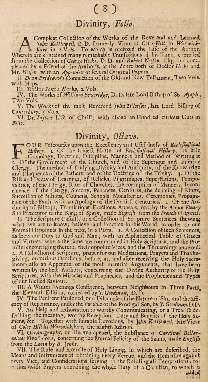 ACompleat Coiledion of the Works of the Reverend and Learned John Kettlewell, B. D. formerly Vicar of Coles-BUI in Warwick- \ Jhire, in z Vols. To which is prefixed the Life of the Au thor. Wherein are contained many remarkable Tranfadions of his line, c imp led from the Colledlion of George Hicks, D D* and Robert tjelfcn F.Iq; an com- pteated by a Friend of the Author’s, at rhe defire both of Do<dor Hub and Mr. N i If on With an appendix of feveral Onginal Papers. II. Dean Prideaux's Connection of the Old and New Teftament, Two Vols. with Maps. Ill Podor Scott's Works, z Vols. IV. The Works of William Beveridge, D. D. late Lord Bifh ip of St. Hjaph, Two Vols. V. The Works of the moil Reverend JohnTillotfon ,late Lord Bifbop of Canterbury, 3 Vols. VI Dr. Taylors Life of Chrift, with above an Hundred curious Cuts in Folio» Divinity, Oflavo. FOUR Difcourfes upon the Excellency and Ufef lnefs of EcckJiafUcal Hiftorj. i Of the fubject Matter of Ecclefiaflicaf Hiflory, the Itiie Cronology, Podrine, Difcipline, Manners ana Method of Writing it z Of the Government of the Church, and of the Superiour and Inferior Clergy. The method of itudying Divinity and Antiquity, of the Knowledge and Eloquence of the Fathers and of the Dodrine of he Trinity. 3. Of the Rife and Decay of Learning, of Relicks, Pilgrimages, Superftitions, Tempo¬ ralities, of the Clergy, Rites of Churches, the corruption of Manners Incon¬ tinence of the Clergy, Simony, Penances, Cenfures, the depofing ef Kings, Succeffion of Bifhops, Councils, Schools, Monafteries, Ceremonies, Propaga¬ tion of the Faith with an Apology of the five firft Centuries. 4. Of the Au¬ thority of Bifhops, Tranflations, Eredions, Appeals, 8cc. by the Abbot Fleury Sub Preceptor to the King of Spain, made Englijh from the French Original. II The Scripture Cafuift, or a Coiledion of Scripture Sentences, (hewing what we are to know, believe and Pradice in this World, in order to out Eternal Happinefs in the next, in z Parts. 1. A Coiledion offuch Sentences, as fhew our Duty to God and Man j with an Alphabetical Table of Graces and Virtues where the fame are commanded in Holy Scripture, and the Pro- mife encouraging thereto, their oppofite Vices, and the Threatnings annexed, z. A Coiledion of Scripture, proper for our Meditations, Prayers and Thanks¬ giving, on various Occafions, before, at, and after receiving the Holy Sacra- jment ; alfo an Appendix of the moll material Arguments, that have been written by the belt Authors, concerning the Divine Authority of rhe Holy Scriptures, with the Miracl*s and Prophecies, and the Prophecies and Types of our BlelTed Saviour. III. A Winter Evenings Conference, between Neighbours in Three Parts, the Eleventh Edition, corfeded by J. Goodman, D. D. IV. The Penitent Pardoned, or a Difcourfeof the Nature of Sin, and theEffi- cacy of Repentance, under the Parable of the Prodigal Son, by J. Goodman. D.D. ‘ v. An Help and Exhortation to worthy Communicating, or a Treatife de¬ ferring the meaning, worthy Reception,. Duty and Benefits of the Holy Sa- fnent, &c. Together with fuitable Devotions, by John Kettlebell, late Vicar of Coles Hill in Warwickjhire, the Eighth Edition. VI. Ouranography, or Heaven opened, the Subftancc oc Cardinal Bellar- mines Five'Books, concerning the Eternal Felicity of the Saints, nude Englijh from the Latin by B. Jenks. VII. The Rule and Exercile of Holy Living, in which are deferibed, the Means and Instruments of obtaining every Vertue, and the Remedies again ft every Vice, and Confederations ferving to the Refilling all Temptations ; to- ^.‘tjacs^wk-h Prayers containing the vyli^e Duty of aCnriftian, to which is