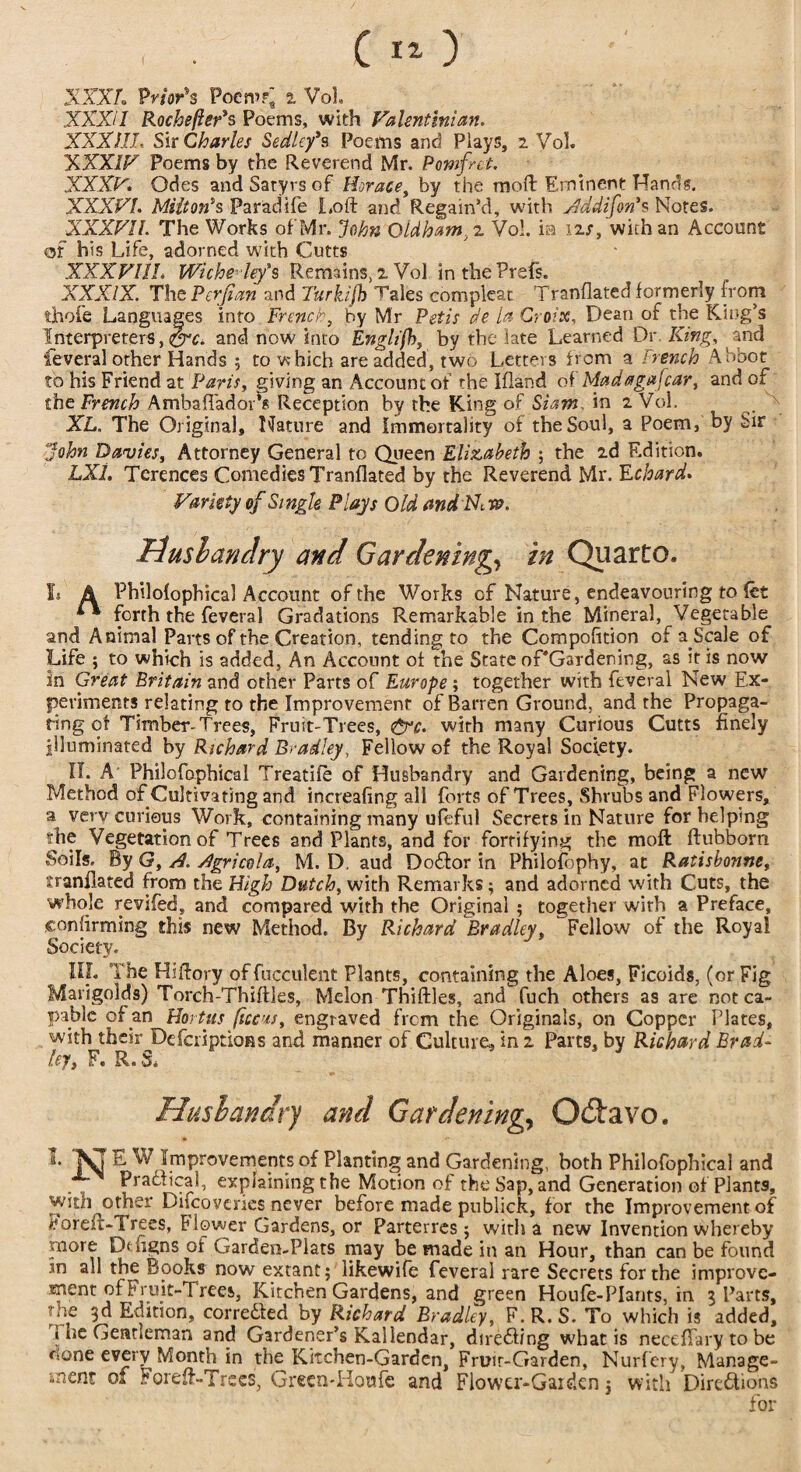 ( *0 XXXL Prior's Poem?; a Vol. XXXII RochefleVs Poems, with Valent ini an. XXXIII, Sir Charles Sedley*s Poems and Plays, 2 Vol. XXXIV Poems by the Reverend Mr. Pomfnt. XXXV. Odes and Satyrs of Horace, by the moft Eminent Hands. XXXVI. Milton's Paradife Loft and Regain’d, with Addifon's Notes. XXXVII. The Works of Mr. John Oldham, 2 Vol. ia 12/, with an Account of his Life, adorned with Cutts XXXVIIL WicheHey's Remains, 2 Vol in the Prefs. XXXIX. The Perfian and Turkijh Tales compleat Tranflated formerly from thole Languages into French, by Mr Pet is de la Croix, Dean of the King’s Interpreters,and now into Englifh, by the late Learned Dr, King, and feveral other Hands ; to which are added, two Letters from a trench Abbot to his Friend at Paris, giving an Accountof the Ifland of'Madagafcar, and of the French Ambaflador’s Reception by the King of Siam, in 2 Vol, x XL. The Original, Nature and Immortality of the Soul, a Poem, by iir John Davies, Attorney General to Queen Elizabeth ; the 2d Edition. LX1. Terences Comedies Tranflated by the Reverend Mr. Echard. Variety of Single Plays Old andFhw, Rushan dry and Gardening, in Quarto. Is A Philolophical Account of the Works of Nature, endeavouring to let ** forth the feveral Gradations Remarkable in the Mineral, Vegetable and Animal Parts of the Creation, tending to the Compofition of a Scale of Life ; to which is added, An Account of the State oPGardening, as it is now in Great Britain and other Parts of Europe ; together with feveral New Ex¬ periments relating to the Improvement of Barren Ground, and the Propaga¬ ting of Timber-Trees, Fruit-Trees, £rc. with many Curious Cutts finely illuminated by Richard Bradley, Fellow of the Royal Society. IT. A Philofaphical Treadle of Husbandry and Gardening, being a new Method of Cultivating and increafing all forts of Trees, Shrubs and Flowers, a very curious Work, containing many ufeful Secrets in Nature for helping die Vegetation of Trees and Plants, and for fortifying the moft ftubbom Soils. By G, A. Agricola, M. D, aud Doftor in Philosophy, at Ratisbonne, tranflated from the High Dutch, with Remarks; and adorned with Cuts, the whole revifed, and compared with the Original ; together with a Preface, confirming this new Method. By Richard Bradley, Fellow of the Royal Society. Ill, The Hiftory of fucculent Plants, containing the Aloes, Ficoids, (or Fig Marigolds) Torch-Thiftles, Melon Thirties, and fuch others as are not ca¬ pable of m Hortus ficcus, engraved frem the Originals, on Copper Plates, with their DefcriptioRs and manner of Culture, in 2 Parts, by Richard Brad- ley, F. R.S. Husbandry and Gardening, O&avo. 1 ‘KT E W Improvements of Planting and Gardening, both Philofophical and Practical, explaining the Motion of the Sap, and Generation of Plants, with other Difcoveries never before made publick, for the Improvement of Boreft-Trees, Blower Gardens, or Parterres ; with a new Invention whereby more Defigns of Garden-Plats may be made in an Hour, than can be found *n all the Books now extant; likewife feveral rare Secrets for the improve- ment of Fruit-Trees, Kitchen Gardens, and green Houfe-PIants, in 3 Parts, the 3d Edition, corre&ed by Richard Bradley F.R.S. To which is added, i be Gentleman and Gardener’s Kaliendar, directing what is necefTary to be <ione every Month in the Kitchen-Garden, Fruir-Garden, Nurfery, Manage¬ ment of Foreft-Trees, Green-Houfe and Flower-Gardenj with Directions