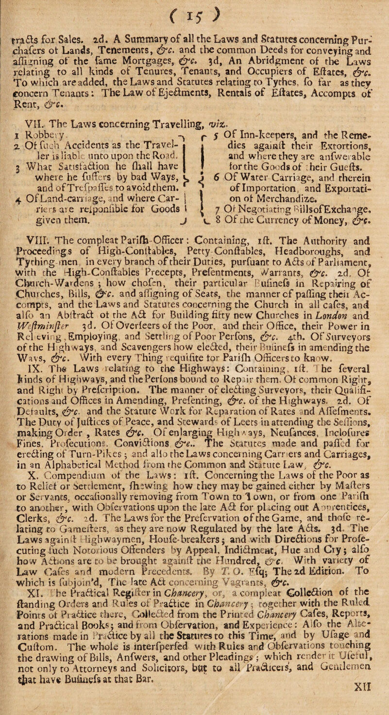 ( IS ) trads for Sales, ad. A Summary of all the Laws and Statutes concerning Fur- chafers ot Lands, Tenements, &c. and the common Deeds for conveying and affigning of the fame Mortgages, 3d, An Abridgment of the Laws relating to all kinds of Tenures, Tenants, and Occupiers of Efiates, &c. To which are added, the Laws and Statutes relating to Tythes. fo far as they concern Tenants: The Law ot Ejectments, Rentals of Efiates, Accompts of Rent, &c. VII. The Laws concerning Travelling, viz. 1 Robbery _ r 5 Of Inn-keepers, and the Reme- 2. Of fuch Accidents as the Travel- * * dies agaiiafi their Extortions, lerisliabl; unto upon the Road.. I 1 and where they are anfwerable 3 What Satisfaction he (hall have | * for the Goods of their Guefts. where he fuffers by bad Ways, c j 6 Of Water Carriage, and therein and of Trefpaffcs to avoid them. r ^ of Importation and Exportati- 4 Of Land-carnage, and where Car- j I on ot Merchandize. riers are reiponlible for Goods l £ 7 Of Negotiating RillsofExchange, given them. j ^ 8 Of the Currency of Money, VIIL The compleat Parifh-Officer : Containing, ift. The Authority and Proceedings of Higo-ConItables, Petty Conftables, Headboroughs, and Tything men in every branch of their Duties, purfuant to ACts of Parliament, with the digh-Conftables Precepts, Prefentments, Variants, &c. zd, Of Church-Wardens ; how chofen, their particular Bufinefs in Repairing of Churches, Bills, &'c. and affigning of Seats, the manner of paffing their Ac¬ compts, and the Laws and Statutes concerning the Church in all cafes, and alfo au Abllrad ot the ACl for Building fifty new Churches in London and Weftminfier 3d. Ot Overfeers of the Poor, and their Office, their Power in R el-eving, Employing, and Settling of Poor Perfons, &c. 4th. Of Surveyors of the Highways, and Scavengers how eleCted, their Bufinefs in amending the Ways, &c. With every Thing requifite tor Parifh Officers to know, IX. Ths Laws relating to the Highways: Containing, iff. The feveral Finds of Highways, and thePerlons bound to Repair them, Ot common Rights and Right by Prefcripcion. The manner of elef'ting Surveyors, their Qualifi¬ cations and Offices in Amending, Prefenting, of the Highways, zd. Of Defaults, &c. and the Statute Work for Reparation of Rates and Affiefments. The Duty of Juftices of Peace, and Steward1 of Leers in attending the Seffions, making Order , Rates &c> Of enlarging High a ays, Neufances, Inclofures Fines, Profecutions. Convidions &e.. The Statutes made and paffied for ereiting of Turn-Pikes; and alio the Laws concerning Garr ets and Carriages, in an Alphabetical Method from the Common and Statute Law, &c. X. Compendium of the Laws: ift. Concerning the Laws of the Poor as to Relief or settlement, (hewing how they may be gained either by Mafiers or Servants, occafionally removing from Town to Town, or from one Parifh to another, with Obfervations upon the late Ad for placing out Aowenrices, Clerks, &c. id. The Laws for the Prefervation of the Game, and thofe re¬ lating to Gamefters, as they are now Regulated by the late Ads. 3d. The Laws again!!: ligbwaymen, Houfe-breakers; and with Diredions for Profe- cuting iuch Notorious Offenders by Appeal, Indidment, Hue and Cry; alfo how Adions are to be brought againffi the Hundred, With variety of Law Cafes and modern Precedents. By T. O. Efq; The id Edition. To which is fubjoin’d, The late Ad concerning Vagrants, XI. be Practical Register in Chancery, or, a compleat Golledion of the (landing Orders and Rffies of Pradice in Chancery ; together with the Ruled, Points of Pradice there, CoMeded from the Printed Chancery Cafes, Reports, and Pradical Books; and from Obfervation, and Experience: Alfo the Alte¬ rations made in Pradice by all the Statutes to this Time, and by Ufage and Cuftom. The whole is mterfperfed with Ruies and Obfervations touching the drawing of Bills, Anfwers, and other Pleadings ; which render it Ufefui, not only ro Attorneys and Solicitors, bttt to ail Pradiceis, and Gentlemen tfcat have Bufinefs at that Bar.