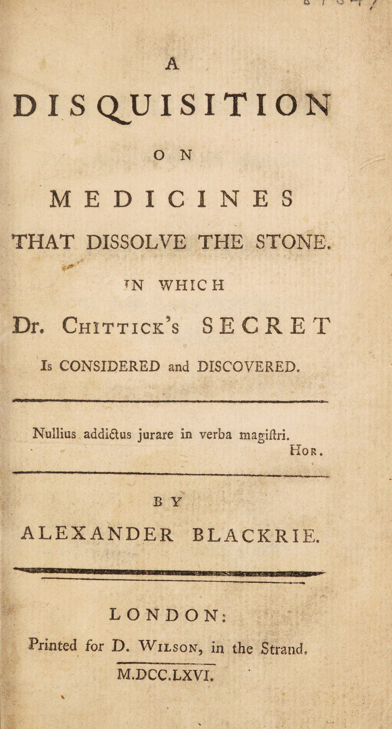 O N MEDICINES THAT DISSOLVE THE STONE. w WHICH Dr. Chittick’s SECRET Is CONSIDERED and DISCOVERED. Nullius addi&us jurare in verba magiftri. Hor. B Y ALEXANDER BLACKRIE. LONDON: Printed for D. Wilson, in the Strand, M.DCC.LXVI