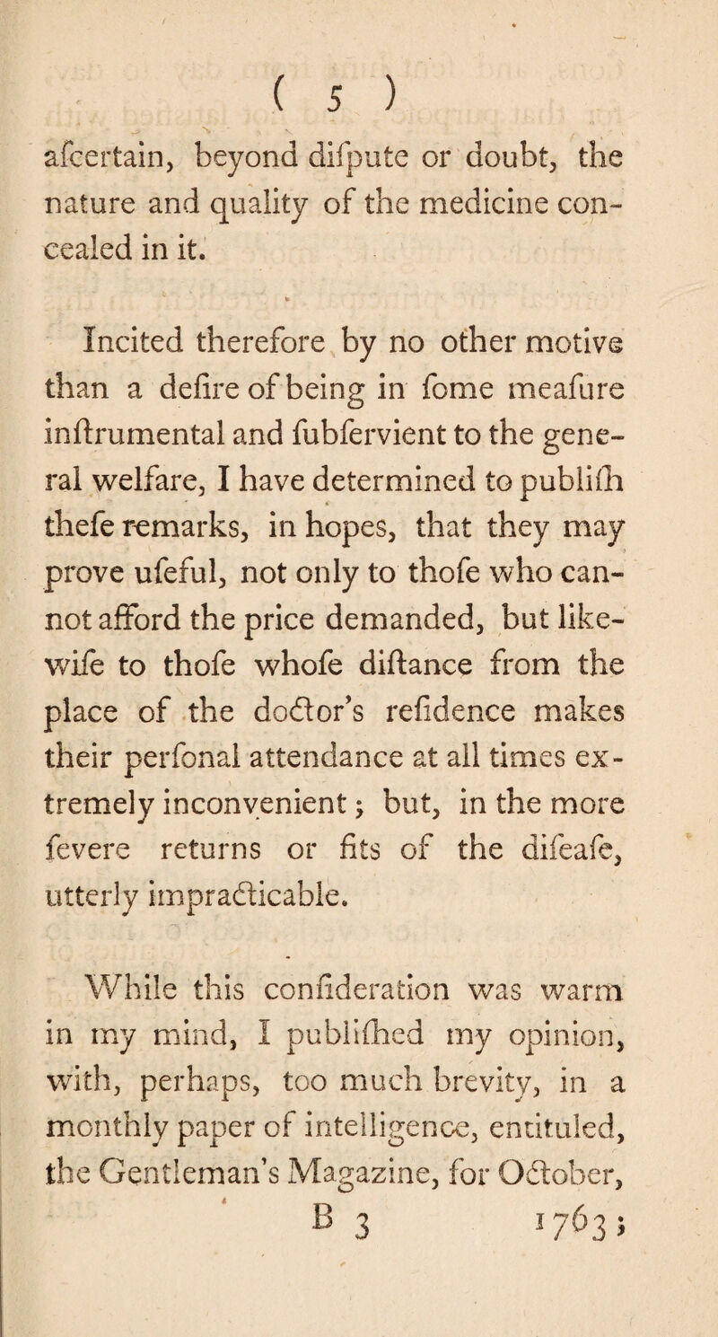 afcertain, beyond difpute or doubt, the nature and quality of the medicine con¬ cealed in it. * Incited therefore by no other motive than a defire of being in fome meafure infirumental and fubfervient to the gene¬ ral welfare, I have determined to publifii thefe remarks, in hopes, that they may prove ufeful, not only to thofe who can¬ not afford the price demanded, but like- wife to thofe whofe diftance from the place of the dodor’s refidence makes their perfonal attendance at all times ex¬ tremely inconvenient} but, in the more fevere returns or fits of the difeafe, utterly impradicable. ■'jL * While this confideration was warm in my mind, I published my opinion, with, perhaps, too much brevity, in a monthly paper of intelligence, entituled, the Gentleman’s Magazine, for Odober, B 3 1763;