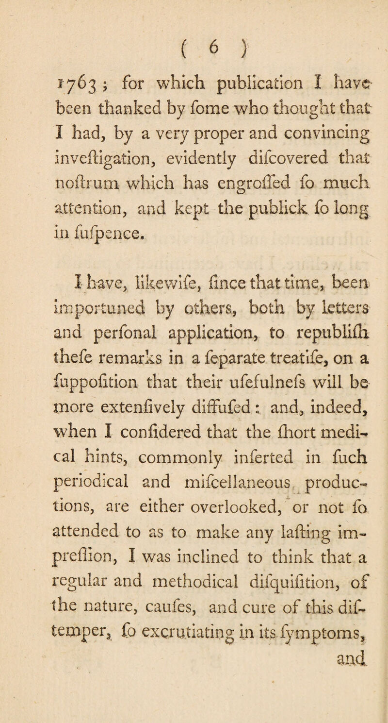 1763 ; for which publication I have been thanked by fome who thought that I had, by a very proper and convincing inveftigation, evidently difcovered that n.oftrum which has engroffed fo much attention, and kept the pubiick fo long in fufpence. I have, likewife, fince that time, been importuned by others, both by letters and perfonal application, to republifli thefe remarks in a feparate treatife, on a fuppofition that their ufefulnefs will be more extenfively diffufed : and, indeed, when I confidered that the fhort medi¬ cal hints, commonly inferted in fuch periodical and mifcellaneous produc¬ tions, are either overlooked, or not fo attended to as to make any lading im- preflion, I was inclined to think that a regular and methodical difquifition, of the nature, caufes, and cure of this dif- temper, fo excruciating in its fymptoms, and