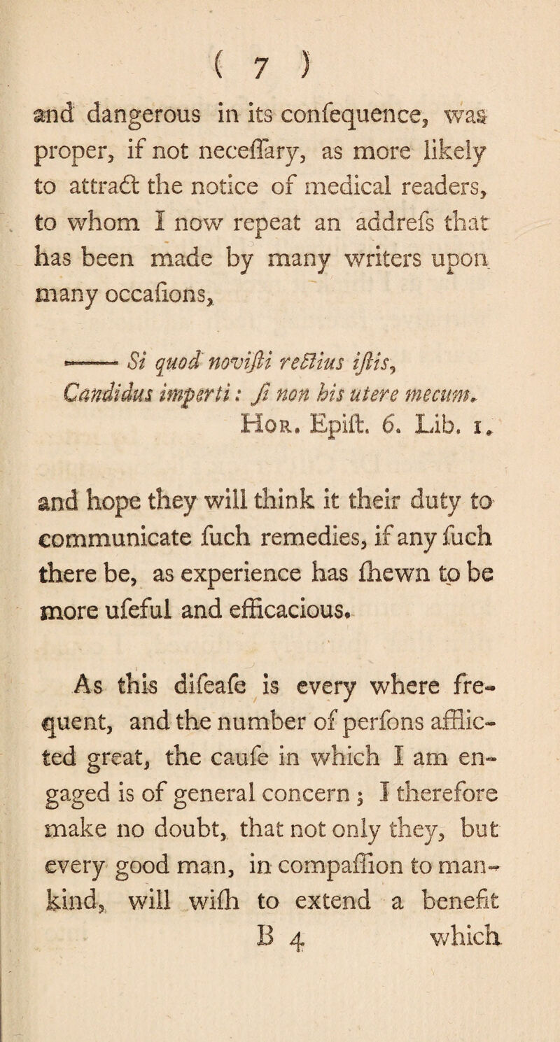 and dangerous in its confequence, was proper, if not neceflary, as more likely to attradt the notice of medical readers, to whom I now repeat an addrefs that has been made by many writers upon many occahons, -—- Si quod novifti re Situs iftis, Candidas imperii: ft non his utere me cum* Hqr. Epift. 6. Lib, r» and hope they will think it their duty to communicate fuch remedies, if any fuch there be, as experience has fhewn to be more ufeful and efficacious* As this difeafe is every where fre¬ quent, and the number of perfons afflic¬ ted great, the caufe in which I am en¬ gaged is of general concern $ I therefore make no doubt, that not only they, but every good man, in compaffion to man¬ kind, will wiffi to extend a benefit B 4 which