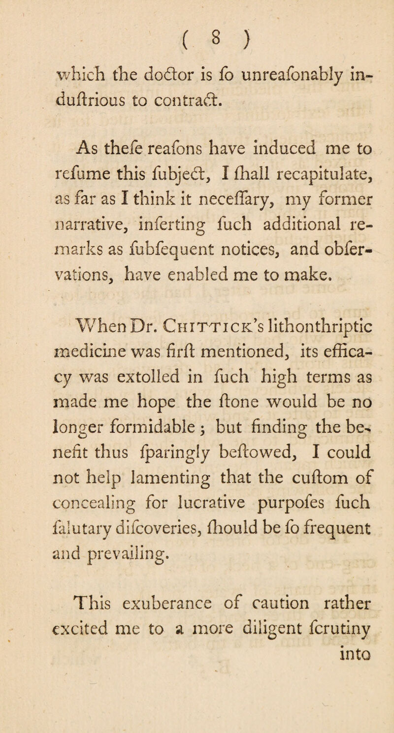which the dodor is fo unreafonably in- duftrious to contrad. As thefe reafons have induced me to refame this fubjed, I fhall recapitulate, as far as I think it neceftary, my former narrative, inferting fuch additional re¬ marks as fubfequent notices, and ob{cr¬ eations, have enabled me to make. When Dr. Chittick’s lithonthriptic medicine was fir ft mentioned, its effica¬ cy was extolled in fuch high terms as made me hope the ftone would be no longer formidable ; but finding the be¬ nefit thus fparingly bellowed, I could not help lamenting that the cuftom of concealing for lucrative purpofes fuch falutary difeoveries, ftiould be fo frequent and prevailing. This exuberance of caution rather excited me to a more diligent ferutiny into