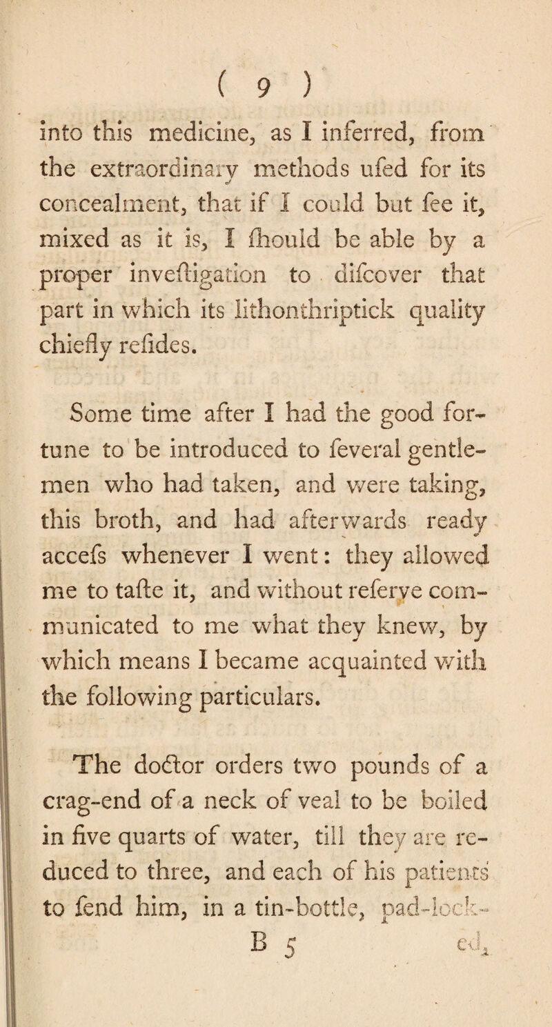 into this medicine, as I inferred, from the extraordinary methods ufed for its concealment, that if I could but fee it, mixed as it is, I fhould be able by a proper invefiigation to difcover that part in which its lithonthriptick quality chiefly refides. Some time after I had the good for¬ tune to be introduced to feveral gentle¬ men who had taken, and were taking, this broth, and had afterwards ready v €» accefs whenever I went: they allowed me to tafte it, and without referve com¬ municated to me what they knew, by which means I became acquainted with the following particulars. The dodtor orders two pounds of a crag-end of a neck of veal to be boiled in five quarts of water, till they are re¬ duced to three, and each of his patients to fend him, in a tin-bottle, pad-lock- B 5 e4