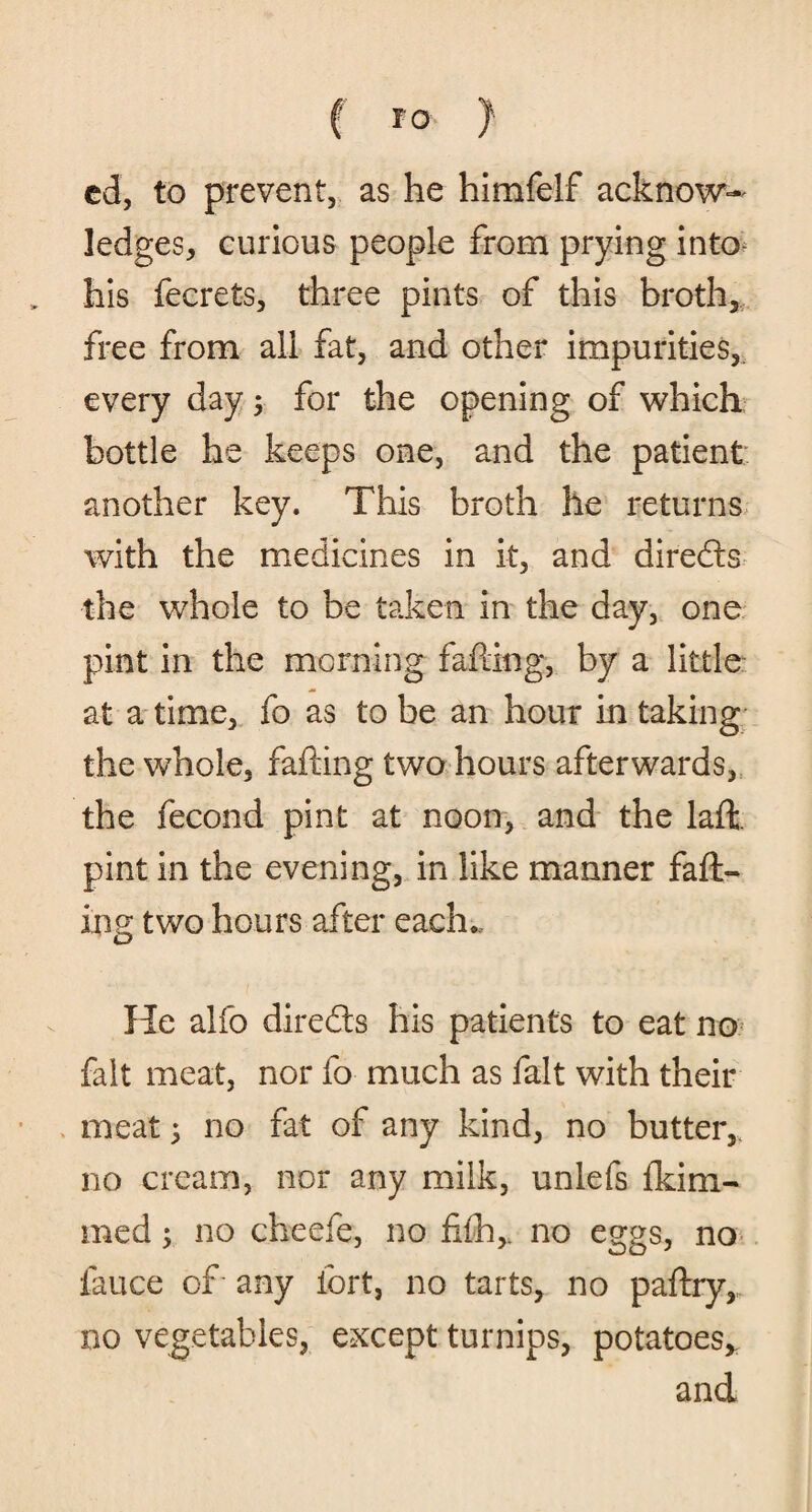 f TO } ed, to prevent, as he himfelf acknow¬ ledges, curious people from prying into his fecrets, three pints of this broth, free from all fat, and other impurities, every day 5 for the opening of which bottle he keeps one, and the patient another key. This broth he returns with the medicines in it, and directs the whole to be taken in the day, one pint in the morning fafting, by a little at a time, fo as to be an hour in taking the whole, fafting two hours afterwards, the fecond pint at noon, and the laft. pint in the evening, in like manner faft¬ ing two hours after each* He alfo diredts his patients to eat no fait meat, nor fo much as fait with their meat; no fat of any kind, no butter,, no cream, nor any milk, unlefs fkiai¬ med ; no cheefe, no fi£h,. no eggs, no fauce of any fort, no tarts, no paftry, no vegetables, except turnips, potatoes* and