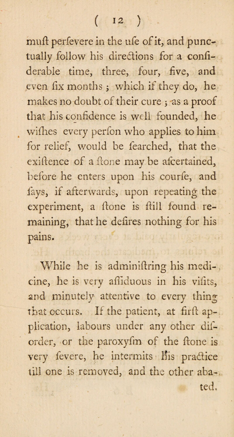 ( 12 ) mud perfevere in the ufe of it, and punc¬ tually follow his directions for a confi- derabie time, three, four, five, and even fix months; which if they do, he makes no doubt of their cure ; as a proof that his confidence is well founded, he wifhes every perfon who applies to him for relief, would be learched, that the exiftence of a ftone may be afcertained, before he enters upon his courfe, and fays, if afterwards, upon repeating the experiment, a (tone is fill found re¬ maining, that he defires nothing for his pains. While he is adminiftring his medi¬ cine, he is very afiiduous in his vifits, and minutely attentive to every thing that occurs. If the patient, at firft ap¬ plication, labours under any other dis¬ order, or the paroxyfm of the ftone is very fevere, he intermits His pradice till one is removed, and the other aba-. ted,