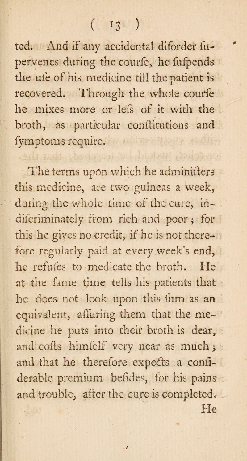 ted. And if any accidental diforder fu- pervenes during the courfe, he fufpends the ufe of his medicine till the patient is recovered. Through the whole courfe he mixes more or lefs of it with the broth, as particular conftitutions and fympioms require. The terms upon which he adminifters this medicine, are two guineas a week, during the whole time of the cure, In- dilcriminately from rich and poor; for this he gives no credit, if he is not there¬ fore regularly paid at every week’s end, he refutes to medicate the broth. He at the fame time tells his patients that he does not look upon this fum as an equivalent, alluring them that the me¬ dicine he puts into their broth is dear, and coils himfelf very near as much j and that he therefore experts a confi- derable premium befides, for his pains and trouble, after the cure is completed,. He /