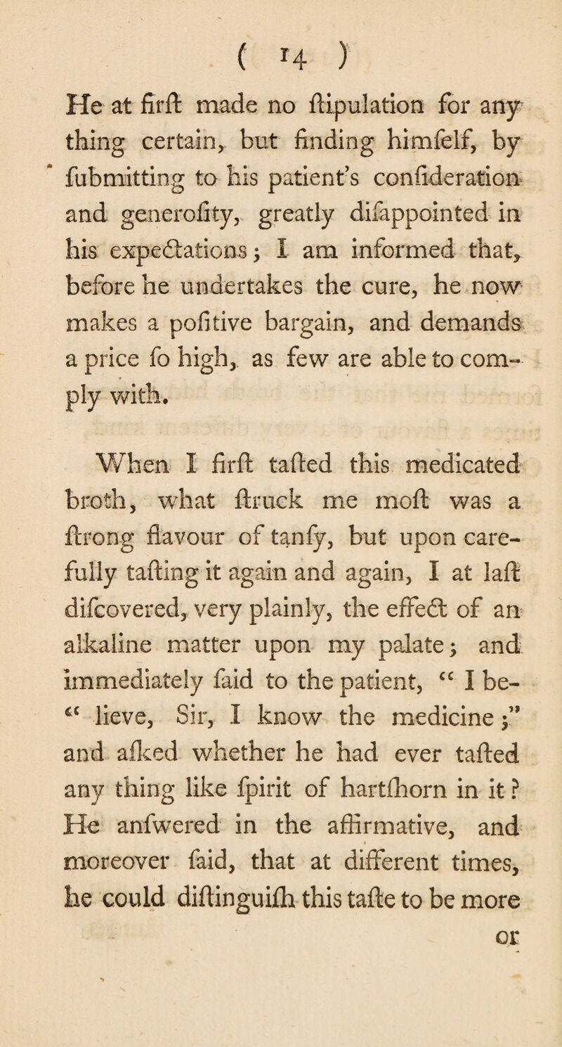 He at firft made no ffipulation for any thing certain, but finding himfelf, by fubmitting to his patient’s consideration and generofity, greatly difappointed in his expectations; I am informed that, before he undertakes the cure, he now makes a pofitive bargain, and demands a price fo high, as few are able to com¬ ply with. When I firft tafted this medicated broth, what ftruck me moft was a ftrong flavour of tanfy, but upon care¬ fully tafting it again and again, I at laft difcovered, very plainly, the effedt of an alkaline matter upon my palate; and immediately faid to the patient, cc I be- cc lieve, Sir, I know the medicine y and afked whether he had ever tafted any thing like fpirit of hartfhorn in it ? He anfwered in the affirmative, and moreover faid, that at different times, he could diftinguifta this tafte to be more or