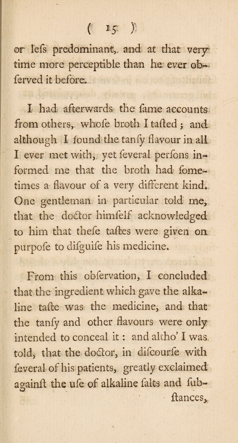 or lefs predominant,, and at that very* time more perceptible than he, ever ob~ ferved it before. I had afterwards the fame accounts from others, whofe broth I tailed ; and although I found the tanfy flavour in all I ever met with, yet feveral perfons in¬ formed me that the broth had fome- times a flavour of a very different kind. One gentleman in particular told me, that the dodtor himfelf acknowledged to him that thefe tafles were given on purpofe to difguife his medicine. i From this obfervation, I concluded that the ingredient which gave the alka¬ line tafte was the medicine, and that the tanfy and other flavours were only intended to conceal it: and altho’ I was. told, that the doctor, in difcourfe with feveral of his patients, greatly exclaimed againft the ufe of alkaline falts and fub- ftances.