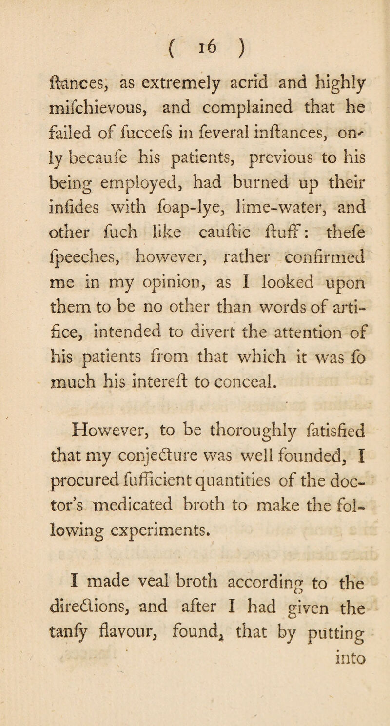ftances, as extremely acrid and highly mifchievous, and complained that he failed of fuccefs in feveral infiances, om ly becaufe his patients, previous to his being employed, had burned up their in tides with foap-lye, lime-water, and other fuch like caudic duff: thefe fpeeches, however, rather confirmed me in my opinion, as I looked upon them to be no other than words of arti¬ fice, intended to divert the attention of his patients from that which it was fo much his intered to conceal. However, to be thoroughly fatisfied that my conjecture was well founded, I procured fufiicient quantities of the doc¬ tor’s medicated broth to make the fol¬ lowing experiments. I made veal broth according to the o directions, and after I had given the tanfy flavour, found, that by putting into