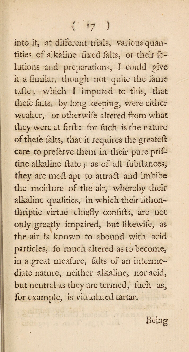 into it, at different trials, various quan¬ tities of alkaline fixed fairs, or their fo- lutions and preparations, I could give it a iimilar, though not quite the fame tafte 3 which I imputed to this, that thefe fairs, by long keeping, were either weaker, or otherwife altered from what they were at firft: for fuch is the nature of thefe falts, that it requires the greateft care to preferve them in their pure pris¬ tine alkaline ftate 3 as of all fubftances, they are mod apt to attradt and imbibe the moifture of the air, whereby their alkaline qualities, in which their lithon- thriptic virtue chiefly confifts, are not only greatly impaired, but likewife, as the air is known to abound with acid particles, fo much altered as to become, in a great meafure, falts of an interme¬ diate nature, neither alkaline, nor acid, but neutral as they are termed, fuch as, for example, is vitriolatcd tartar. Being