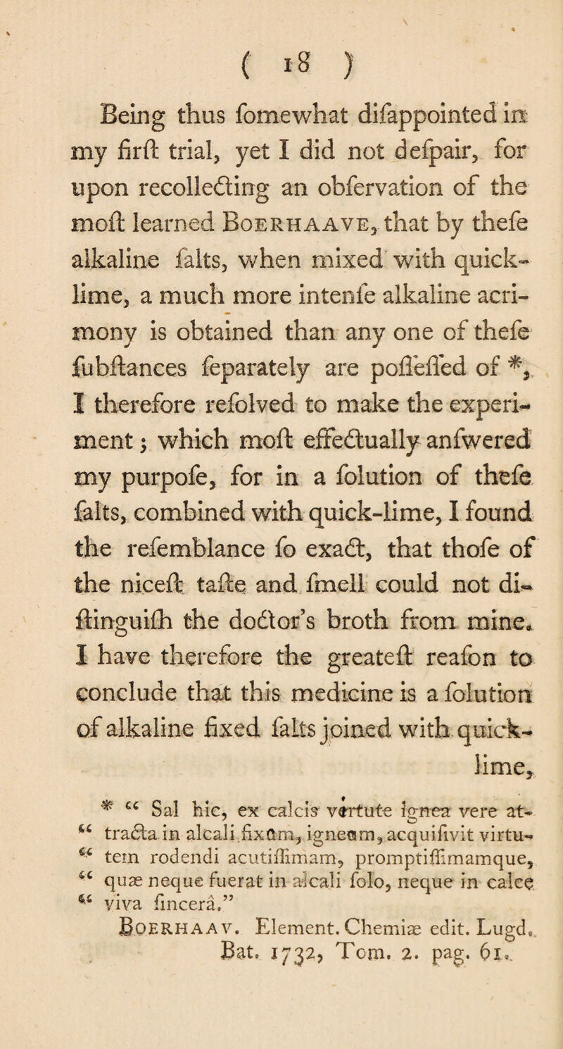 Being thus fomewhat difappointed in my fir ft trial, yet I did not defpair, for upon recolleding an obfervation of the moft learned Bqerhaave, that by thefe alkaline falts, when mixed with quick- lime, a much more intenfe alkaline acri¬ mony is obtained than any one of thefe fubftances feparately are poflefied of I therefore refolved to make the experi¬ ment j which moft effectually anfwered my purpofe, for in a folution of thefe falts, combined with quick-lime, I found the refemblance fo exad, that thofe of the niceft tafte and fmell could not di- ftinguifti the dodor’s broth from mine. I have therefore the greateft reafon to conclude that this medicine is a folution of alkaline fixed falls joined with quick¬ lime, * u Sal hie, ex calcis virtute ignea vere at- tradta in alcali.fixttm, igneam, acquifivit virtu- 64 tem rodendi acutiffiniam, promptiffimamque, 44 quae neque fuerat in a-icali folo, neque in calce viva fincera.” Boerhaav. Element. Chemise edit. Lugde Bat. 1732, Tom. 2. pag. 61.