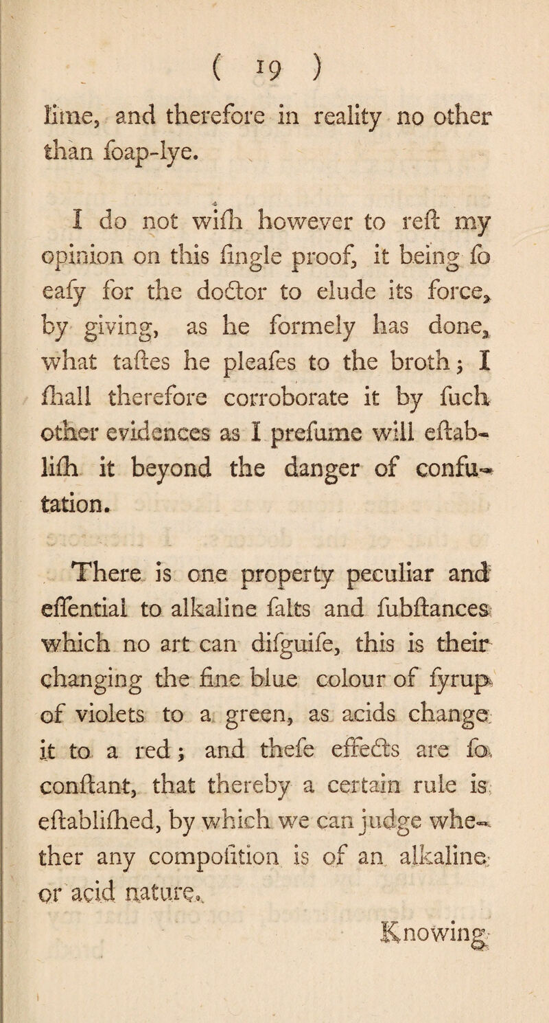 lime, and therefore in reality no other than foap-Iye. •i I do not wifh however to reft my opinion on this fingle proof it being fo eafy for the do ft or to elude its force, by giving, as he formely has done, what taftes he pleafes to the broth 5 I fliall therefore corroborate it by fuch other evidences as I prefume will eftab- li£h it beyond the danger of confu¬ tation. There is one property peculiar and effential to alkaline fairs and fubftances which no art can difguife, this is their changing the fine blue colour of fyrup of violets to a green, as acids change it to a red; and thefe effedts are fa conftant, that thereby a certain rule is eftablifhed, by which we can judge whe¬ ther any compofition is of an alkaline: or acid nature* Knowing; 1