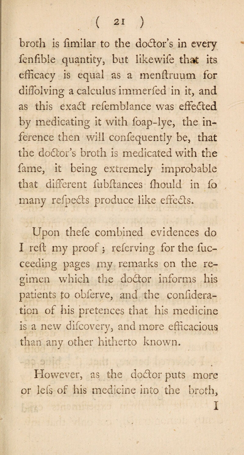broth is fimilar to the doctor's in every fenfible quantity, but likewife that its efficacy is equal as a menftruum for diffolving a calculus immerfed in it, and as this exact refemblance was effected by medicating it with foap-lye, the in¬ ference then will confequently be, that the doctor’s broth is medicated with the fame, it being extremely improbable that different fubftances fhould in fo many refpeds produce like effe&s. Upon thefe combined evidences do I reft my proof; referving for the fuc- ceeding pages my remarks on the re¬ gimen which the doctor informs his patients to ohferve, and the confldera- tion of his pretences that his medicine is a new difcovery, and more efficacious than any other hitherto known. However, as the doctor puts more or ids of his medicine into the broth.