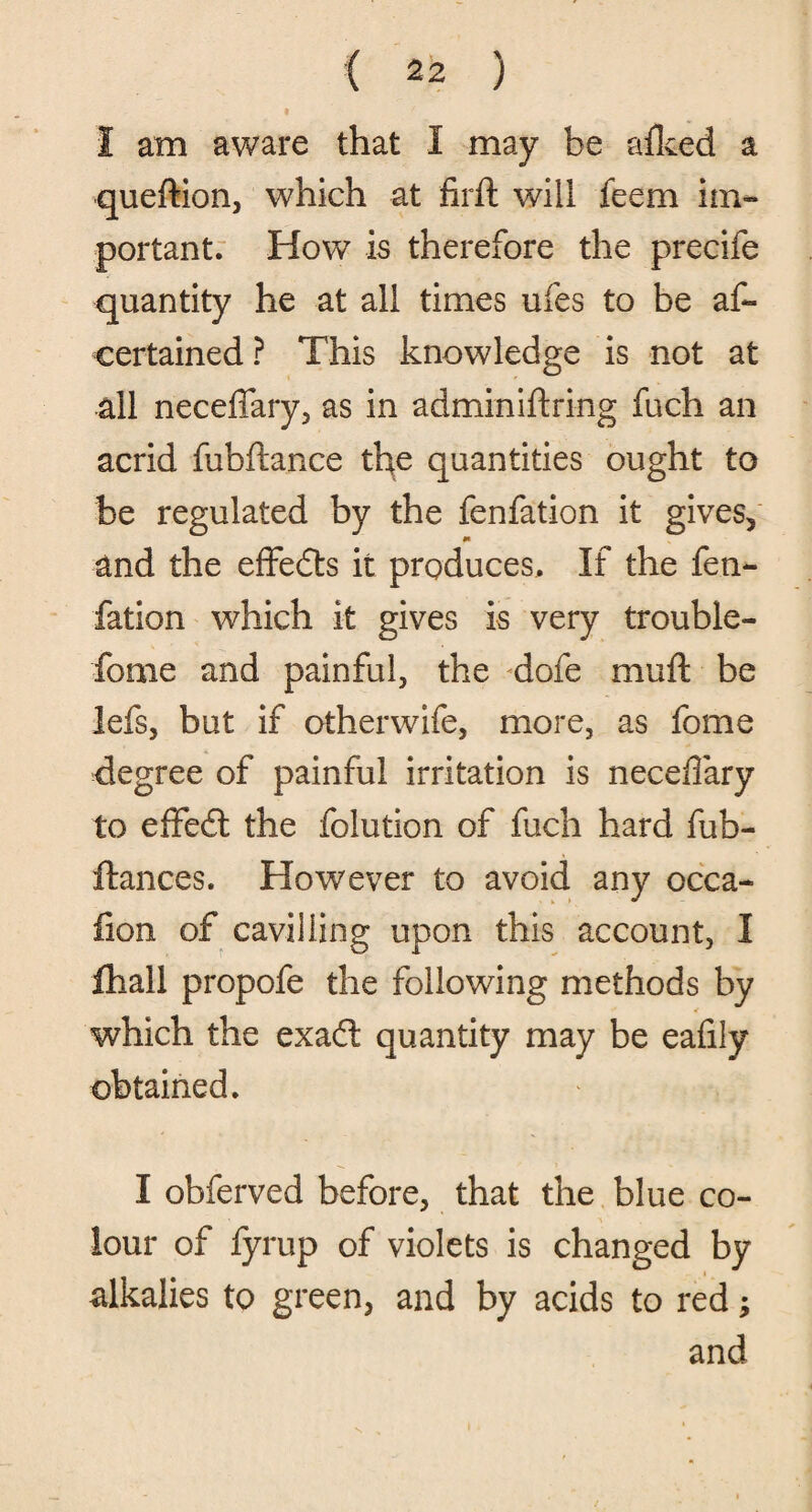 J am aware that I may he aiked a queftion, which at firft will feem im¬ portant. How is therefore the precife quantity he at all times ufes to be as¬ certained? This knowledge is not at all neceffary, as in adminiftring fuch an acrid fubftance the quantities ought to be regulated by the fenfation it gives, and the effects it produces. If the fen¬ fation which it gives is very trouble- fome and painful, the dofe muft be lefs, but if otherwife, more, as fome degree of painful irritation is neceffary to effeft the folution of fuch hard fub- ftances. However to avoid any occa- fion of cavilling upon this account, I fhall propofe the following methods by which the exaft quantity may be eafily obtained. I obferved before, that the blue co¬ lour of fyrup of violets is changed by alkalies to green, and by acids to red; and