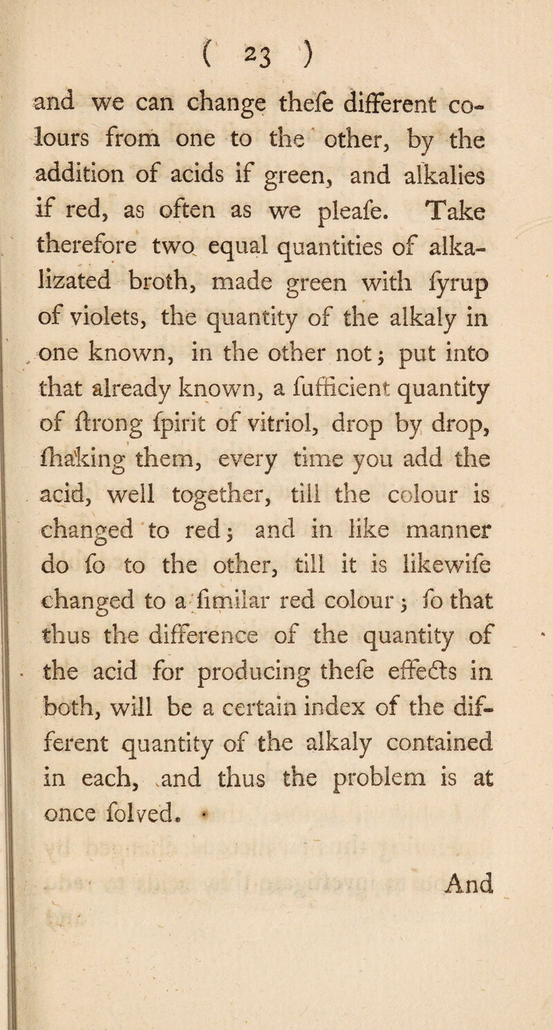 and we can change thefe different co¬ lours from one to the other, by the addition of acids if green, and alkalies if red, as often as we pleafe. Take therefore two equal quantities of alka- lizated broth, made green with fyrup f- of violets, the quantity of the alkaly in one known, in the other not $ put into that already known, a fufficient quantity of ftrong fpirit of vitriol, drop by drop, fha'king them, every time you add the acid, well together, till the colour is changed to red; and in like manner do fo to the other, till it is likewife changed to a fimilar red colour, fo that thus the difference of the quantity of the acid for producing thefe effects in both, will be a certain index of the dif¬ ferent quantity of the alkaly contained in each, ,and thus the problem is at once folded. *