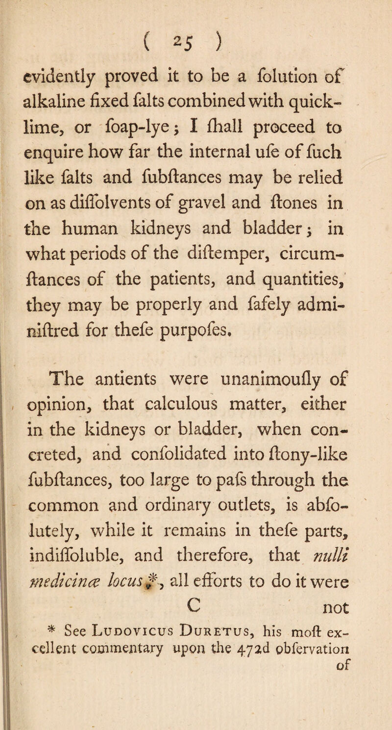 evidently proved it to be a folution of alkaline fixed falts combined with quick- lime, or foap-lye I fhall proceed to enquire how far the internal ufe of fuch like falts and fubftances may be relied on as diflolvents of gravel and ftones in the human kidneys and bladder; in what periods of the diftemper, circum- ftances of the patients, and quantities, they may be properly and fafely admi- niftred for thefe purpofes. The antients were unanimoufly of opinion, that calculous matter, either in the kidneys or bladder, when con¬ creted, and confolidated into ftony-like fubftances, too large to pafs through the common and ordinary outlets, is abfo- iutely, while it remains in thefe parts, indiflblubie, and therefore, that nulli medicinec locus ^ all efforts to do it were C not * See Ludovicus Duretus, his moft ex¬ cellent commentary upon the 472c! pbfervation of