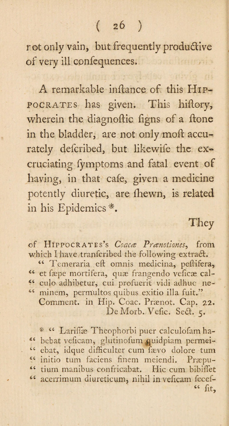 ( 20 ) rot only vain, but frequently productive of very ill confequences, A remarkable infcance of this Hip¬ pocrates has given. This hiftory, wherein the diagnoftic ligns of a ftone in the bladder, are not only moft accu¬ rately defcribed, but likewife the ex¬ cruciating fymptoms and fatal event of having, in that cafe, given a medicine potently diuretic, are fhewn, is related in his Epidemics They of Hippocrates’s Coaca Pranotlones, from which I have tranfcribed the following extradt. 44 Temeraria eft omnis medicina, peftifera, 44 et fepe mortifera, quas frangendo veftcae cal- 44 culo adhibetur, cui profuerit vidi adhuc ne- 44 minem, permultos quibus exitio ilia fuit.” Comment, in Hip. Coac. Praenot. Cap. 22. De Morb. Veftc. Sedt. 5. * 44 Lariftse Theophorbi puer calculofam ha- 44 bebat vefieam, glutinofum quidpiam permei- 44 ebat, idque difficulter cum ftevo dolore turn 44 initio turn faciens finem meiendi. Praepu- 44 tium manibus confricabat. Hie cum bibiftet 44 acerrimum biureticum, nihil in vefieam fecef- 44 fit.