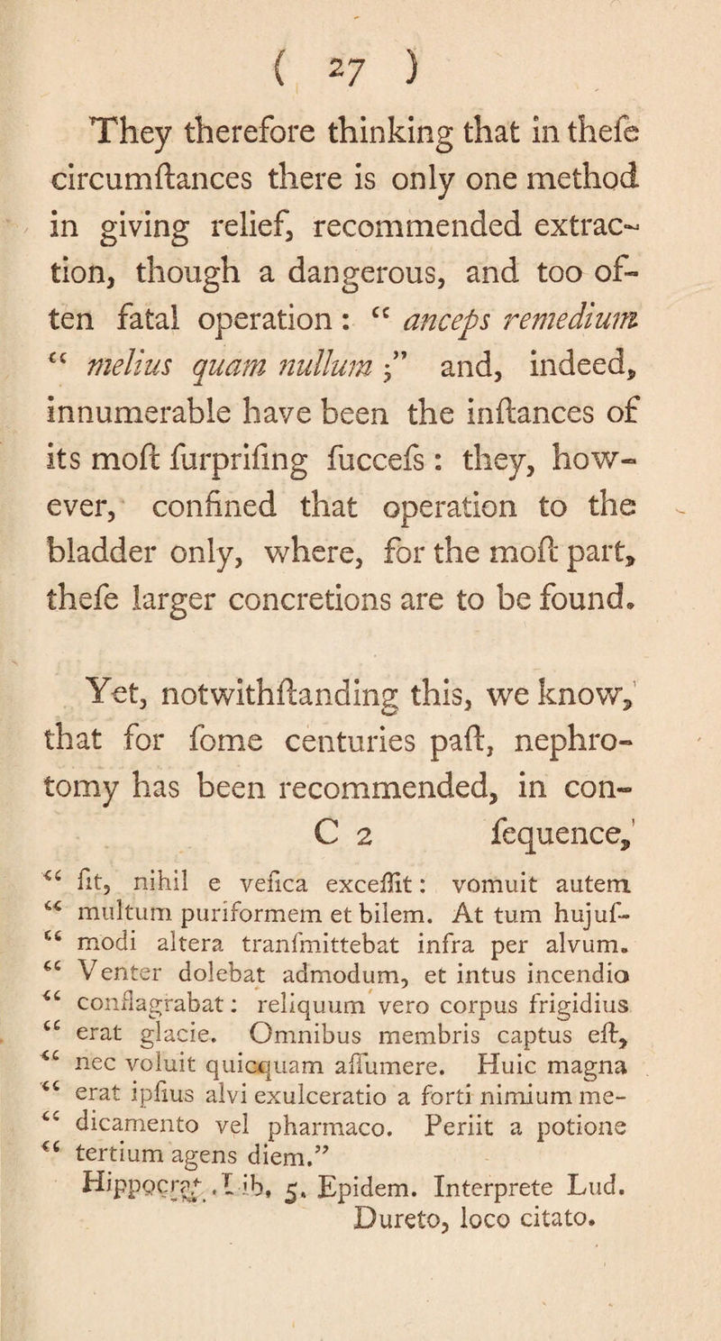 ( 2 7 ) They therefore thinking that in thefe eircumflances there is only one method in giving relief, recommended extrac¬ tion, though a dangerous, and too of¬ ten fatal operation : cc anceps remedium C£ melius quam nullum f’ and, indeed,, innumerable have been the inflances of its molt furprifing fuccefs: they, how- ever, confined that operation to the bladder only, where, for the moil part* thefe larger concretions are to be found. Yet, notwithftanding this, we know* that for fome centuries paft, nephro¬ tomy has been recommended, in con- C 2 fequence, fit, nihil e vefica exceffit: vomuit autem. 44 multum puriformem et bilem. At turn hujuf- modi altera tranfmittebat infra per alvum. Venter dolebat admodum, et intus incendio <£ conflagrabat: reliquum vero corpus frigidius t£ erat glacie. Omnibus membris captus eft, nec voluit quicquam affumere. Huic magna 44 erat ipfius alvi exulceratio a forti nimium me- 44 dicamento vel pharmaco. Periit a potions €fi tertium agens diem.” Hippocra/- , L ib, 5. Epidem. Interprets Lud. Dureto, loco citato.