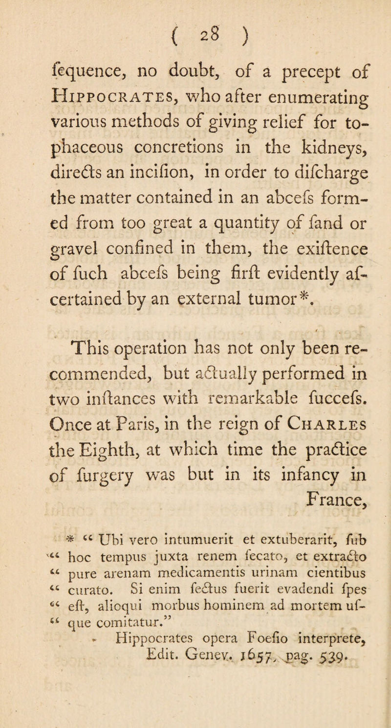 fequence, no doubt, of a precept of Hippocrates, who after enumerating various methods of giving relief for to¬ phaceous concretions in the kidneys, directs an incifion, in order to difcharge the matter contained in an abcefs form¬ ed from too great a quantity of fand or gravel confined in them, the exifience of fuch abcefs being firft evidently as¬ certained by an external tumor*. I This operation has not only been re¬ commended, but actually performed in two in fiances with remarkable fuccefs. Once at Paris, in the reign of Charles the Eighth, at which time the pra&ice of furgery wTas but in its infancy in France, * cc Ubi vero intumuerit et extuberarit, fub hoc tempus juxta renem fecato, et extract o “ pure arenam medicamentis urinam cientibus cc curato. Si enim fedtus fuerit evadendi fpes eft, alioqui morbus hominem ad mortem uf- que comitatur.” ► Hippocrates opera Foefio interprete, Edit. Geney, 1657, jsag. 539.