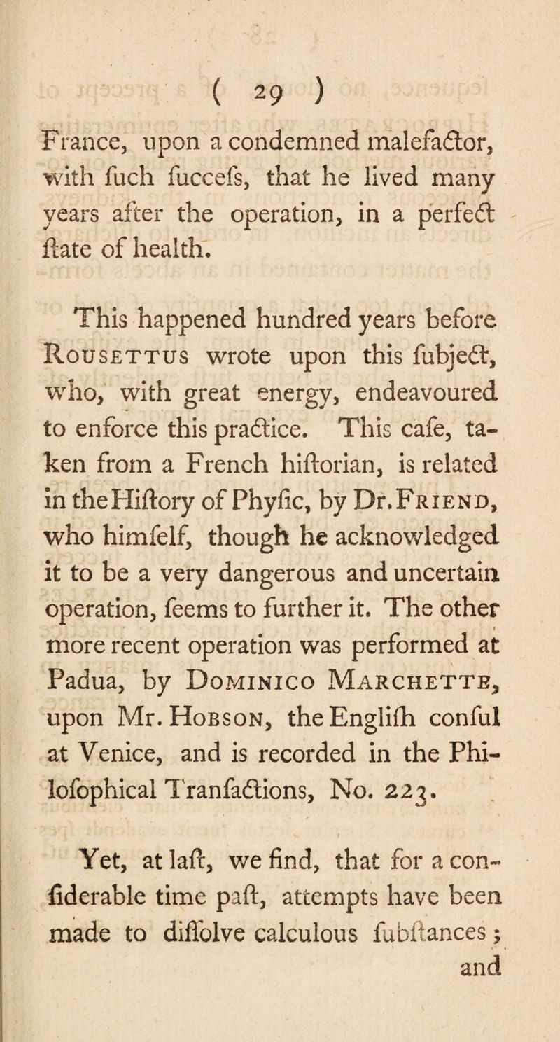 Franee, upon a condemned malefadtor, with fuch fuccefs, that he lived many years after the operation, in a perfedt date of health. This happened hundred years before Rousettus wrote upon this fubjedt, who, with great energy, endeavoured to enforce this pradtice. This cafe, ta¬ ken from a French hiftorian, is related in theHiftory of Phyfic, by Dr.Friend, who himfelf, though he acknowledged it to be a very dangerous and uncertain operation, feems to further it. The other - r more recent operation was performed at Padua, by Dominico Marchette, upon Mr. Hobson, theEnglifh conful at Venice, and is recorded in the Phi- lofophical Tranfadiions, No. 223. Yet, atlafc, we find, that for a con- fiderable time paft, attempts have been made to difiblve calculous fubitances;