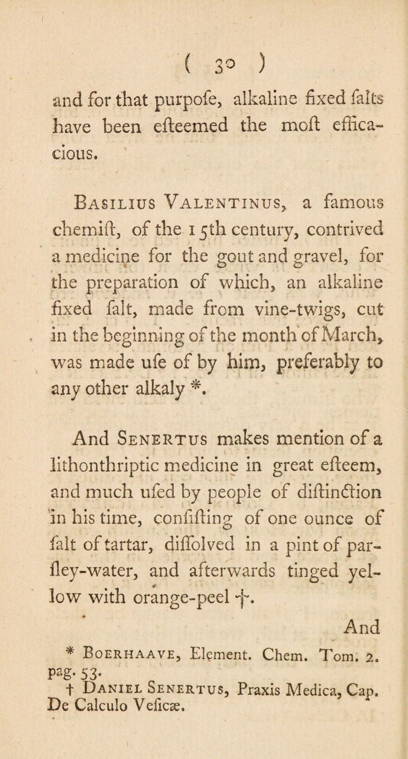 ( 3° ) and for that purpofe, alkaline fixed falts have been efteemed the mo ft effica¬ cious. Basilius Valentinus, a famous chernift, of the 15th century, contrived a medicine for the gout and gravel, for the preparation of which, an alkaline fixed fait, made from vine-twigs, cut in the beginning of the month of March, was made ufe of by him, preferably to any other alkaly And Senertus makes mention of a lithonthriptic medicine in great efteem, and much ufed by people of diftinftion in his time, confiding of one ounce of fait of tartar, diffoived in a pint of par- fley-water, and afterwards tinged yel¬ low with orange-peel And * Boerhaave, Element. Chem. Tom. 2. pag. 53. t Daniel Senertus, Praxis Medica, Cap. De Calculo Veficse.