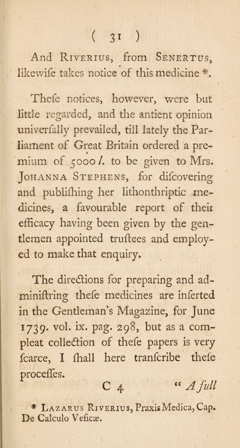 And Riveritjs, from Senertus, * likewife takes notice of this medicine Thefe notices, however, were but little regarded, and the antient opinion univerlally prevailed, till lately the Par¬ liament of Great Britain ordered a pre¬ mium of 5000 /. to be given to Mrs. Johanna Stephens, for difcovering and publiffiing her lithonthriptic me¬ dicines, a favourable report of then efficacy having been given by the gen¬ tlemen appointed truftees and employ¬ ed to make that enquiry. The directions for preparing and ad- miniftring thefe medicines are inferted in the Gentleman’s Magazine, for June 1739. vol. ix. pag. 298, but as a com- pleat collection of thefe papers is very fcarce, I ffiail here tranfcribe thefe proceffes. C 4 « A full * La zarus Riverius, Praxis Medica, Cap, De Calculo Velicse. X