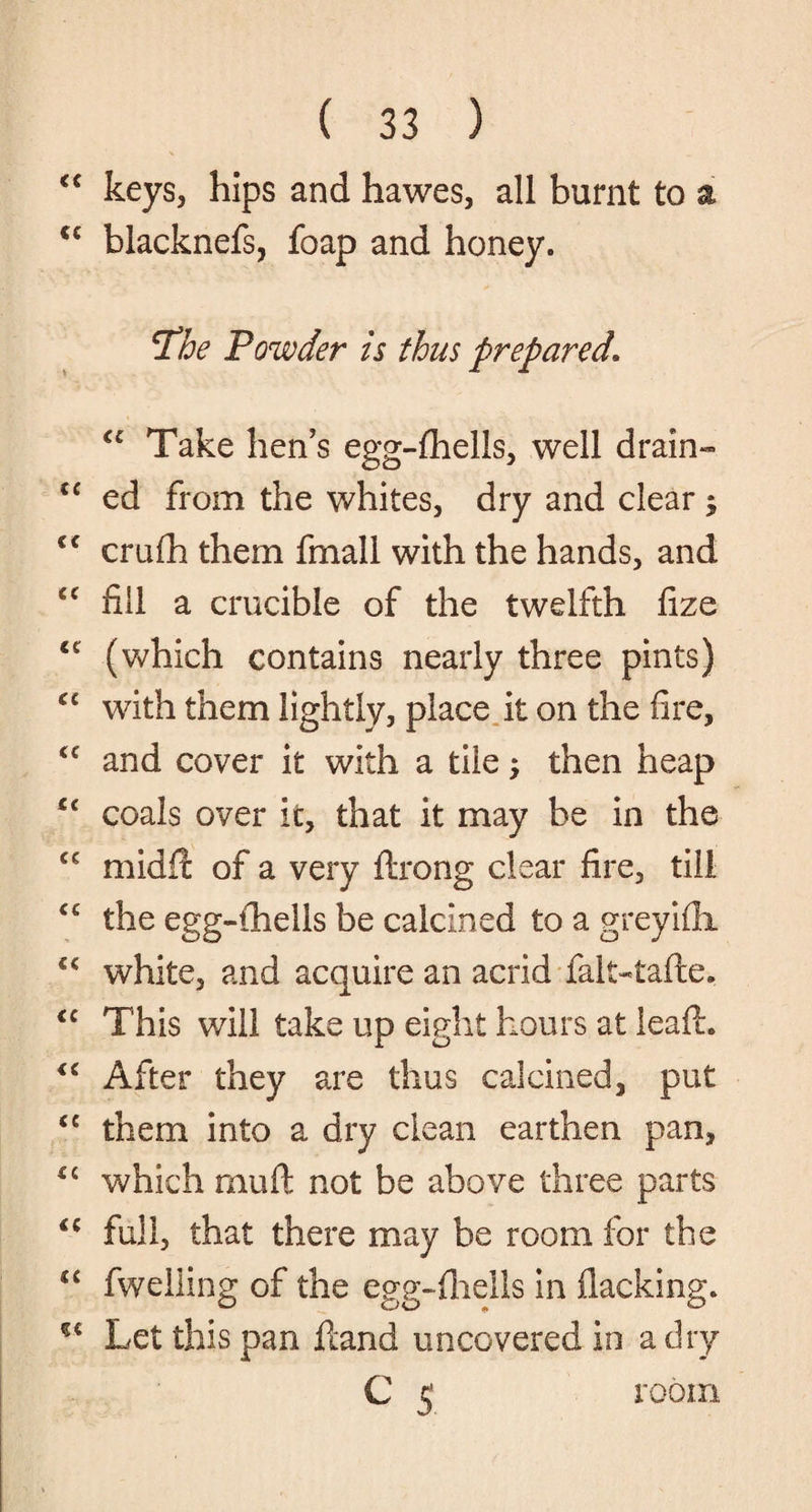 “ keys, hips and hawes, all burnt to a cc blacknefs, foap and honey. jThe Powder is thus prepared\ u Take hen’s egg-fhells, well drain- “ ed from the whites, dry and clear ; <f crufh them fmall with the hands, and cc fill a crucible of the twelfth fize u (which contains nearly three pints) cc with them lightly, place it on the fire, <c and cover it with a tile; then heap u coals over it, that it may be in the cc midfic of a very ftrong clear fire, till <c the egg-fhells be calcined to a greyifli “ white, and acquire an acrid falt-tafte. <c This will take up eight hours at leafh <c After they are thus calcined, put <c them into a dry clean earthen pan, which mu ft not be above three parts <c full, that there may be room for the C£ fweliing of the egg-fiiells in flacking. Let this pan ftand uncovered in a dry C 5 room