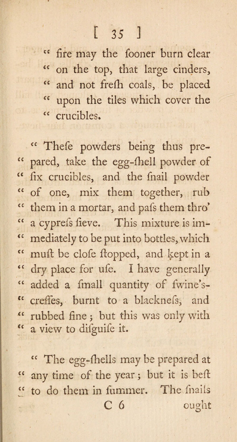 I [ 35 ] cc fire may the fooner burn clear cc on the top, that large cinders, “ and not frefh coals, be placed “ upon the tiles which cover the cc crucibles. <c Thefe powders being thus pre- C€ pared, take the egg-fhell powder of u fix crucibles, and the fnail powder “ of one, mix them together, rub cc them in a mortar, and pafs them thro* cc a cyprefs fieve. This mixture is im- <c mediately to be put into bottles, which €C muft be clofe flopped, and kept in a <c dry place for ufe. I have generally <c added a fmall quantity of fwine’s- cc crefles, burnt to a blacknefs, and <c rubbed fine ; but this was only with <c a view to difguife it. j ic The egg-fhells may be prepared at <c any time of the year; but it is beft cc to do them in fummer. The fnails w_ C 6 ought