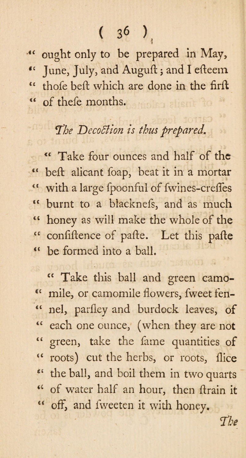 <£ ought only to be prepared In May, u June, July, and Augud •, and I efleem u thofe bed: which are done in the firft €< of thefe months. *The DecoElion is thus prepared. <l Take four ounces and half of the ct bed: alicant foap, beat it in a mortar <e with a large fpoonful of fwines-crefies tc burnt to a blacknefs, and as much “ honey as will make the whole of the cc confidence of pade. Let this pade “ be formed into a ball. cc Take this ball and green camo- cc mile, or camomile flowers, fweet fen- “ nel, parfiey and burdock leaves, of <c each one ounce, (when they are not “ green, take the fame quantities of <c roots) cut the herbs, or roots, dice gl the ball, and boil them in two quarts <c of water half an hour, then drain it €t off, and fweeten it with honey. The