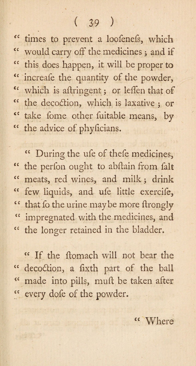 times to prevent a loofenefs, which cc would carry off the medicines ; and if this does happen, it will be proper to increafe the quantity of the powder, u which is aftringent; or leffen that of cc the decodtion, which is laxative , or <c take fome other fuitable means, by cc the advice of phyiicians. cc During the ufe of thefe medicines, “ the perfon ought to abftain from fait cc meats, red wines, and milk 5 drink <c few liquids, and ufe little exercife, cc that fo the urine maybe more ftrongly <c impregnated with the medicines, and £C the longer retained in the bladder, cc If the ftomach will not bear the cc decodtion, a fixth part of the bail <c made into pills, mull be taken after £C every dofe of the powder. cc Where