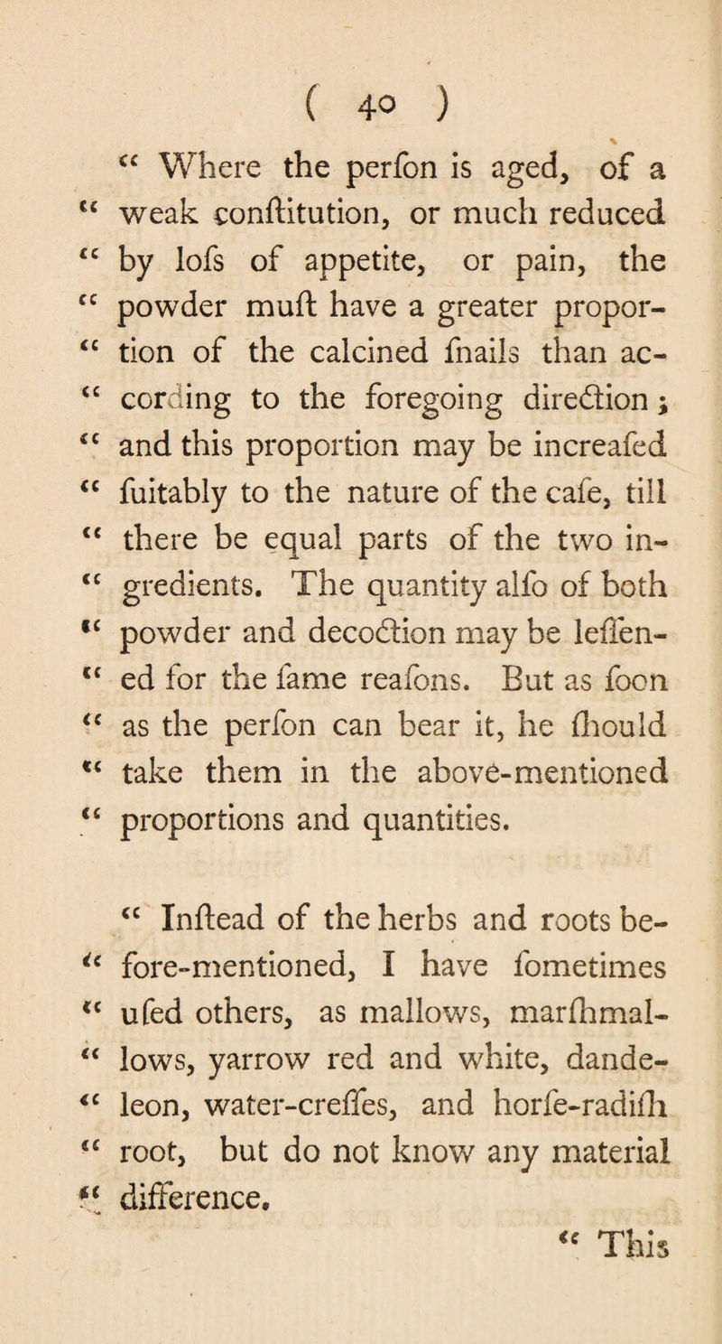 <£ Where the perfon is aged, of a 6£ weak conftitution, or much reduced “ by lofs of appetite, or pain, the cc powder mud have a greater propor- “ tion of the calcined fnails than ac- ££ cording to the foregoing diredion; ££ and this proportion may be increafed cc fuitably to the nature of the cafe, till <c there be equal parts of the two in« <c gredients. The quantity alfo of both f£ powder and decodion may be leflen- C£ ed tor the fame reafbns. But as foon ££ as the perfon can bear it, he fhould t£ take them in the above-mentioned <£ proportions and quantities. cc Inftead of the herbs and roots be- ic fore-mentioned, I have fometimes <£ ufed others, as mallows, marflhmal- ££ lows, yarrow red and white, dande- <c leon, water-creffes, and horfe-radifli {£ root, but do not know any material f( difference. “ This