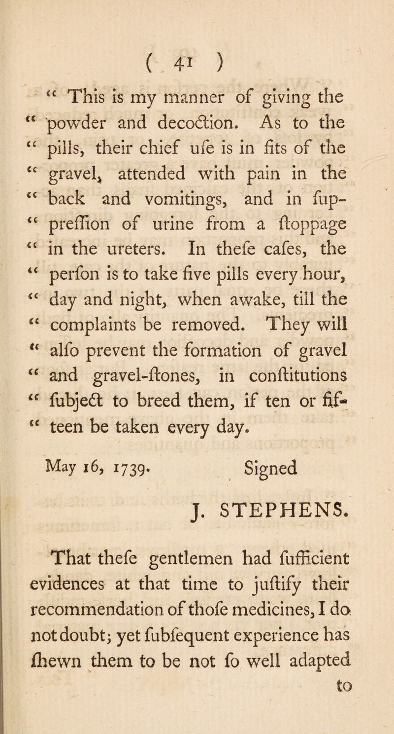 <c This is my manner of giving the <c powder and decodtion. As to the <c pills, their chief ufe is in fits of the <c gravel, attended with pain in the <c back and vomitings, and in fup- <c preflion of urine from a ftoppage “ in the ureters. In thefe cafes, the “ perfon is to take five pills every hour, *c day and night, when awake, till the “ complaints be removed. They will u alfo prevent the formation of gravel “ and gravel-ftones, in conftitutions “ fubjedt to breed them, if ten or fif- “ teen be taken every day. May 16, 1739. Signed J. STEPHENS. That thefe gentlemen had fufficient evidences at that time to juftify their recommendation of thofe medicines, I do. not doubt; yet fubfequent experience has fhewn them to be not fo well adapted to